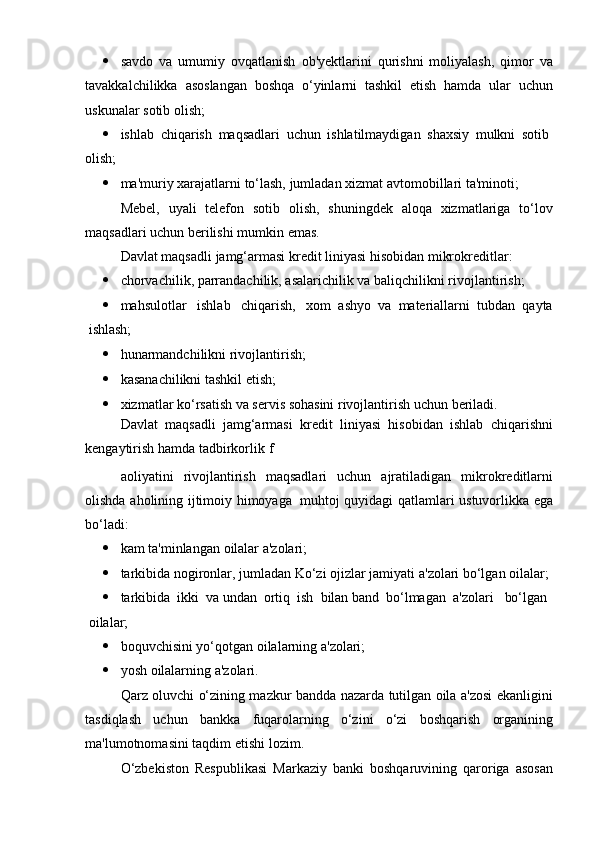  savdo   va   umumiy   ovqatlanish   ob'yektlarini   qurishni   moliyalash,   qimor   va
tavakkalchilikka   asoslangan   boshqa   o‘yinlarni   tashkil   etish   hamda   ular   uchun
uskunalar   sotib olish;
 ishlab   chiqarish   maqsadlari   uchun   ishlatilmaydigan   shaxsiy   mulkni   sotib
olish;
 ma'muriy   xarajatlarni   to‘lash,   jumladan   xizmat   avtomobillari   ta'minoti;
Mebel,   uyali   telefon   sotib   olish,   shuningdek   aloqa   xizmatlariga   to‘lov
maqsadlari   uchun berilishi mumkin   emas.
Davlat   maqsadli   jamg‘armasi   kredit   liniyasi   hisobidan   mikrokreditlar:
 chorvachilik,   parrandachilik,   asalarichilik   va   baliqchilikni   rivojlantirish;
 mahsulotlar ishlab chiqarish, xom   ashyo   va   materiallarni   tubdan   qayta
ishlash;
 hunarmandchilikni   rivojlantirish;
 kasanachilikni   tashkil   etish;
 xizmatlar   ko‘rsatish   va   servis   sohasini   rivojlantirish   uchun   beriladi.
Davlat   maqsadli   jamg‘armasi   kredit   liniyasi   hisobidan   ishlab   chiqarishni
kengaytirish   hamda   tadbirkorlik   f
aoliyatini   rivojlantirish   maqsadlari   uchun   ajratiladigan   mikrokreditlarni
olishda   aholining   ijtimoiy   himoyaga   muhtoj   quyidagi   qatlamlari ustuvorlikka   ega
bo‘ladi:
 kam   ta'minlangan   oilalar   a'zolari;
 tarkibida   nogironlar,   jumladan   Ko‘zi   ojizlar   jamiyati   a'zolari   bo‘lgan   oilalar;
 tarkibida   ikki   va   undan   ortiq   ish   bilan   band   bo‘lmagan   a'zolari bo‘lgan
oilalar;
 boquvchisini   yo‘qotgan   oilalarning   a'zolari;
 yosh   oilalarning   a'zolari.
Qarz oluvchi o‘zining mazkur bandda nazarda tutilgan oila a'zosi ekanligini
tasdiqlash   uchun   bankka   fuqarolarning   o‘zini   o‘zi   boshqarish   organining
ma'lumotnomasini   taqdim   etishi   lozim.
O‘zbekiston   Respublikasi   Markaziy   banki   boshqaruvining   qaroriga   asosan 
