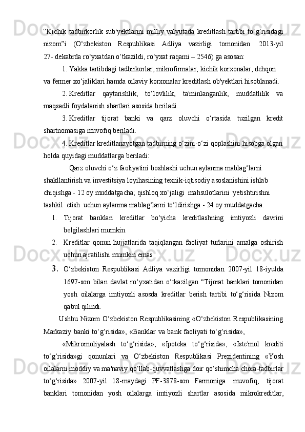 “Kichik   tadbirkorlik   sub'yektlarini   milliy   valyutada   kreditlash   tartibi   to‘g‘risidagi
nizom”i      (O‘zbekiston      Respublikasi     Adliya      vazirligi      tomonidan       2013-yil
27-   dekabrda   ro‘yxatdan o‘tkazildi,   ro‘yxat   raqami   –   2546)   ga   asosan:
1. Yakka   tartibdagi   tadbirkorlar,   mikrofirmalar,   kichik   korxonalar,   dehqon  
va   fermer   xo‘jaliklari   hamda   oilaviy   korxonalar   kreditlash   ob'yektlari   hisoblanadi.
2. Kreditlar qaytarishlik, to‘lovlilik, ta'minlanganlik, muddatlilik va
maqsadli   foydalanish   shartlari asosida beriladi.
3. Kreditlar tijorat banki va qarz oluvchi o‘rtasida tuzilgan kredit
shartnomasiga muvofiq beriladi.
4. Kreditlar   kreditlanayotgan   tadbirning   o‘zini-o‘zi   qoplashini   hisobga   olgan
holda   quyidagi muddatlarga beriladi:
Qarz   oluvchi   o‘z   faoliyatini   boshlashi   uchun   aylanma   mablag‘larni  
shakllantirish   va   investitsiya   loyihasining   texnik-iqtisodiy   asoslanishini   ishlab  
chiqishga   - 12 oy muddatgacha; qishloq   xo‘jaligi   mahsulotlarini   yetishtirishni  
tashkil   etish   uchun   aylanma   mablag‘larni   to‘ldirishga   -   24 oy muddatgacha.
1. Tijorat   banklari   kreditlar   bo‘yicha   kreditlashning   imtiyozli   davrini
belgilashlari   mumkin.
2. Kreditlar   qonun   hujjatlarida   taqiqlangan   faoliyat   turlarini   amalga   oshirish
uchun   ajratilishi   mumkin   emas.
3. O‘zbekiston   Respublikasi   Adliya   vazirligi   tomonidan   2007-yil   18-iyulda
1697-son   bilan   davlat   ro‘yxatidan   o‘tkazilgan   “Tijorat   banklari   tomonidan
yosh   oilalarga   imtiyozli   asosda   kreditlar   berish   tartibi   to‘g‘risida   Nizom
qabul   qilindi.
     Ushbu Nizom  O‘zbekiston Respublikasining  «O‘zbekiston  Respublikasining
Markaziy   banki   to‘g‘risida»,   «Banklar   va   bank   faoliyati   to‘g‘risida»,
    «Mikromoliyalash   to‘g‘risida»,   «Ipoteka   to‘g‘risida»,   «Iste'mol   krediti
to‘g‘risida»gi   qonunlari   va   O‘zbekiston   Respublikasi   Prezidentining   «Yosh
oilalarni moddiy va ma'naviy qo‘llab-quvvatlashga doir qo‘shimcha chora-tadbirlar
to‘g‘risida»   2007-yil   18-maydagi   PF-3878-son   Farmoniga   muvofiq,   tijorat
banklari   tomonidan   yosh   oilalarga   imtiyozli   shartlar   asosida   mikrokreditlar, 