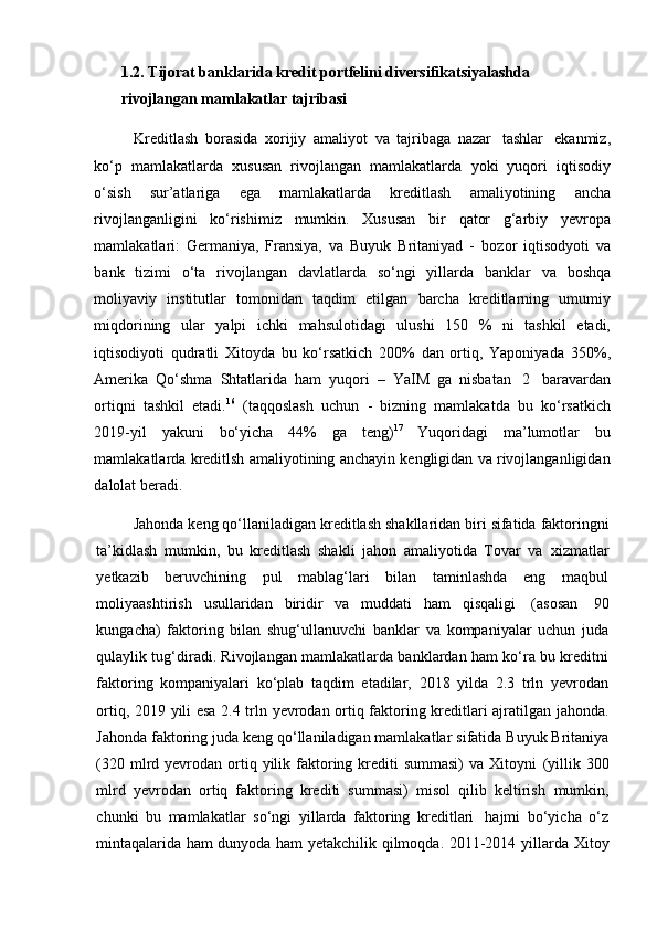 1.2. Tijorat banklarida kredit portfelini diversifikatsiyalashda 
rivojlangan mamlakatlar tajribasi 
Kreditlash   borasida   xorijiy   amaliyot   va   tajribaga   nazar   tashlar   ekanmiz,
ko‘p   mamlakatlarda   xususan   rivojlangan   mamlakatlarda   yoki   yuqori   iqtisodiy
o‘sish   sur’atlariga   ega   mamlakatlarda   kreditlash   amaliyotining   ancha
rivojlanganligini   ko‘rishimiz   mumkin.   Xususan   bir   qator   g‘arbiy   yevropa
mamlakatlari:   Germaniya,   Fransiya,   va   Buyuk   Britaniyad   -   bozor   iqtisodyoti   va
bank   tizimi   o‘ta   rivojlangan   davlatlarda   so‘ngi   yillarda   banklar   va   boshqa
moliyaviy   institutlar   tomonidan   taqdim   etilgan   barcha   kreditlarning   umumiy
miqdorining   ular   yalpi   ichki   mahsulotidagi   ulushi   150   %   ni   tashkil   etadi,
iqtisodiyoti   qudratli   Xitoyda   bu   ko‘rsatkich   200%   dan   ortiq,   Yaponiyada   350%,
Amerika   Qo‘shma   Shtatlarida   ham   yuqori   –   YaIM   ga   nisbatan   2   baravardan
ortiqni   tashkil   etadi. 16
  (taqqoslash   uchun   -   bizning   mamlakatda   bu   ko‘rsatkich
2019-yil   yakuni   bo‘yicha   44%   ga   teng) 17
  Yuqoridagi   ma’lumotlar   bu
mamlakatlarda kreditlsh amaliyotining anchayin kengligidan va rivojlanganligidan
dalolat   beradi.
Jahonda   keng   qo‘llaniladigan   kreditlash   shakllaridan   biri   sifatida   faktoringni
ta’kidlash   mumkin,   bu   kreditlash   shakli   jahon   amaliyotida   Tovar   va   xizmatlar
yetkazib   beruvchining   pul   mablag‘lari   bilan   taminlashda   eng   maqbul
moliyaashtirish   usullaridan   biridir   va   muddati   ham   qisqaligi   (asosan   90
kungacha)   faktoring   bilan   shug‘ullanuvchi   banklar   va   kompaniyalar   uchun   juda
qulaylik tug‘diradi. Rivojlangan mamlakatlarda banklardan ham ko‘ra bu kreditni
faktoring   kompaniyalari   ko‘plab   taqdim   etadilar,   2018   yilda   2.3   trln   yevrodan
ortiq,   2019   yili   esa   2.4   trln   yevrodan   ortiq   faktoring   kreditlari   ajratilgan   jahonda.
Jahonda   faktoring   juda   keng   qo‘llaniladigan mamlakatlar   sifatida   Buyuk   Britaniya
(320  mlrd  yevrodan ortiq yilik faktoring krediti  summasi)  va  Xitoyni   (yillik  300
mlrd   yevrodan   ortiq   faktoring   krediti   summasi)   misol   qilib   keltirish   mumkin,
chunki   bu   mamlakatlar   so‘ngi   yillarda   faktoring   kreditlari   hajmi   bo‘yicha   o‘z
mintaqalarida ham dunyoda ham yetakchilik qilmoqda. 2011-2014   yillarda Xitoy 