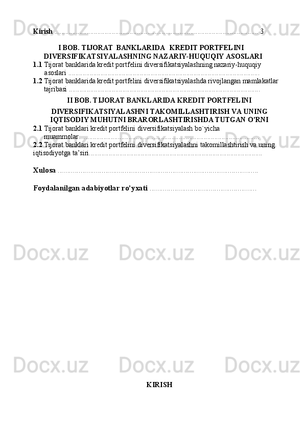 Kirish  .................................................................................................................. 3
               I BOB. TIJORAT   BANKLARIDA   KREDIT PORTFELINI
      DIVERSIFIKATSIYALASHNING NAZARIY-HUQUQIY ASOSLARI
1.1  Tijorat banklarida   kredit portfelini diversifikatsiyalashning nazariy-huquqiy
 asoslari ...........................................................................................................
1.2  Tijorat banklarida kredit portfelini diversifikatsiyalashda rivojlangan mamlakatlar
      tajribasi ........................................................................................................... 
II BOB. TIJORAT BANKLARIDA KREDIT PORTFELINI
DIVERSIFIKATSIYALASHNI TAKOMILLASHTIRISH VA UNING
IQTISODIY MUHUTNI BRARORLASHTIRISHDA TUTGAN O’RNI
2.1   Tijorat banklari kredit portfelini diversifikatsiyalash bo`yicha 
      muammolar.....................................................................................................
2.2  Tijorat banklari kredit portfelini diversifikatsiyalashni takomillashtirish va uning 
iqtisodiyotga ta’siri................................................................................................. 
Xulosa  ......................................................................................................... 
Foydalanilgan adabiyotlar ro’yxati  ........................................................ 
KIRISH