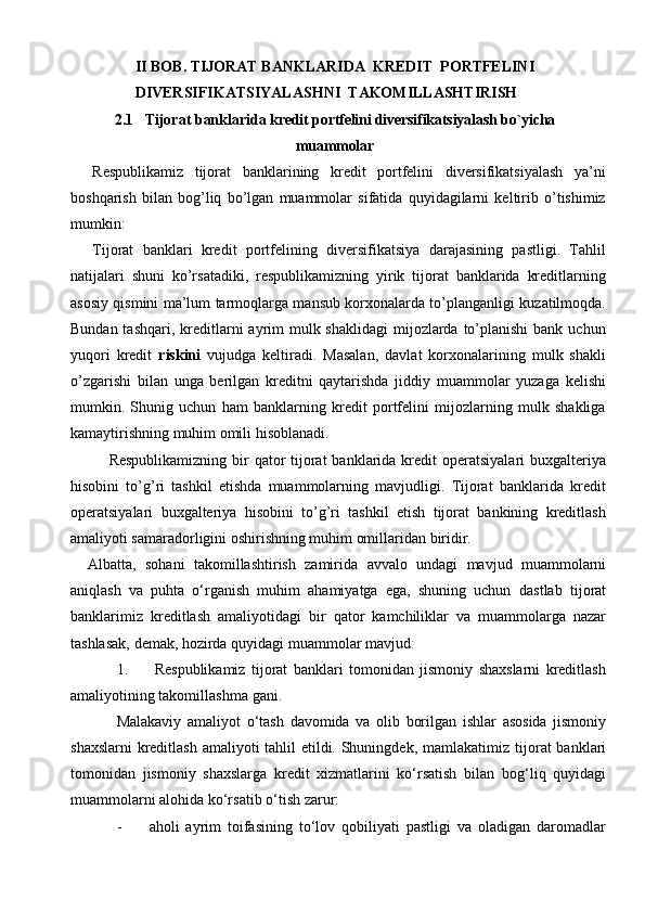 II BOB. TIJORAT BANKLARIDA  KREDIT  PORTFELINI
                 DIVERSIFIKATSIYALASHNI  TAKOMILLASHTIRISH  
2.1   Tijorat   banklari da kredit portfelini diversifikatsiyalash bo`yicha
muammolar
Respublikamiz   tijorat   banklarining   kredit   portfelini   diversifikatsiyalash   ya’ni
boshqarish   bilan   bog’liq   bo’lgan   muammolar   sifatida   quyidagilarni   keltirib   o’tishimiz
mumkin:
Tijorat   banklari   kredit   portfelining   diversifikatsiya   darajasining   pastligi.   Tahlil
natijalari   shuni   ko’rsatadiki,   respublikamizning   yirik   tijorat   banklarida   kreditlarning
asosiy qismini ma’lum tarmoqlarga mansub korxonalarda to’planganligi kuzatilmoqda.
Bundan tashqari,  kreditlarni  ayrim  mulk shaklidagi  mijozlarda  to’planishi  bank  uchun
yuqori   kredit   riskini   vujudga   keltiradi.   Masalan,   davlat   korxonalarining   mulk   shakli
o’zgarishi   bilan   unga   berilgan   kreditni   qaytarishda   jiddiy   muammolar   yuzaga   kelishi
mumkin.   Shunig   uchun   ham   banklarning   kredit   portfelini   mijozlarning   mulk   shakliga
kamaytirishning muhim omili hisoblanadi.
Respublikamizning  bir  qator  tijorat  banklarida kredit  operatsiyalari  buxgalteriya
hisobini   to’g’ri   tashkil   etishda   muammolarning   mavjudligi.   Tijorat   banklarida   kredit
operatsiyalari   buxgalteriya   hisobini   to’g’ri   tashkil   etish   tijorat   bankining   kreditlash
amaliyoti samaradorligini oshirishning muhim omillaridan biridir.
Albatta,   sohani   takomillashtirish   zamirida   avvalo   undagi   mavjud   muammolarni
aniqlash   va   puhta   o‘rganish   muhim   ahamiyatga   ega,   shuning   uchun   dastlab   tijorat
banklarimiz   kreditlash   amaliyotidagi   bir   qator   kamchiliklar   va   muammolarga   nazar
tashlasak,   demak,   hozirda   quyidagi   muammolar   mavjud:
1. Respublikamiz   tijorat   banklari   tomonidan   jismoniy   shaxslarni   kreditlash
amaliyotining   takomillashma   gani.
Malakaviy   amaliyot   o‘tash   davomida   va   olib   borilgan   ishlar   asosida   jismoniy
shaxslarni  kreditlash amaliyoti tahlil  etildi. Shuningdek, mamlakatimiz   tijorat  banklari
tomonidan   jismoniy   shaxslarga   kredit   xizmatlarini   ko‘rsatish   bilan   bog‘liq   quyidagi
muammolarni   alohida ko‘rsatib o‘tish   zarur:
- aholi   ayrim   toifasining   to‘lov   qobiliyati   pastligi   va   oladigan   daromadlar 