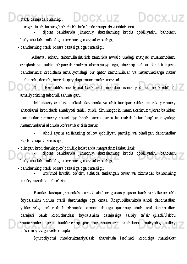 etarli   darajada   emasligi;
- olingan   kreditlarning   ko‘pchilik   holatlarda   maqsadsiz   ishlatilishi;
- tijorat   banklarida   jismoniy   shaxslarning   kredit   qobiliyatini   baholash
bo‘yicha takomillashgan tizimning mavjud   emasligi;
- banklarning   etarli   resurs   bazasiga   ega   emasligi;
Albatta,   sohani   takomillashtirish   zamirida   avvalo   undagi   mavjud   muammolarni
aniqlash   va   puhta   o‘rganish   muhim   ahamiyatga   ega,   shuning   uchun   dastlab   tijorat
banklarimiz   kreditlash   amaliyotidagi   bir   qator   kamchiliklar   va   muammolarga   nazar
tashlasak,   demak,   hozirda   quyidagi   muammolar   mavjud:
2. Respublikamiz   tijorat   banklari   tomonidan   jismoniy   shaxslarni   kreditlash
amaliyotining   takomillashma   gani.
Malakaviy   amaliyot   o‘tash   davomida   va   olib   borilgan   ishlar   asosida   jismoniy
shaxslarni  kreditlash amaliyoti tahlil  etildi. Shuningdek, mamlakatimiz   tijorat  banklari
tomonidan   jismoniy   shaxslarga   kredit   xizmatlarini   ko‘rsatish   bilan   bog‘liq   quyidagi
muammolarni   alohida ko‘rsatib o‘tish   zarur:
- aholi   ayrim   toifasining   to‘lov   qobiliyati   pastligi   va   oladigan   daromadlar
etarli   darajada   emasligi;
- olingan   kreditlarning   ko‘pchilik   holatlarda   maqsadsiz   ishlatilishi;
- tijorat   banklarida   jismoniy   shaxslarning   kredit   qobiliyatini   baholash
bo‘yicha takomillashgan tizimning mavjud   emasligi;
- banklarning   etarli   resurs   bazasiga   ega   emasligi;
- iste’mol   krediti   ob’ekti   sifatida   tanlangan   tovar   va   xizmatlar   bahosining
sun’iy ravishda oshirilishi.
Bundan tashqari, mamlakatimizda aholining asosiy qismi bank kreditlarini   olib
foydalanish   uchun   etarli   daromadga   ega   emas.   Respublikamizda   aholi   daromadlari
yildan-yilga   oshirilib   borilmoqda,   ammo   shunga   qaramay   aholi   real   daromadlari
darajasi   bank   kreditlaridan   foydalanish   darajasiga   salbiy   ta’sir   qiladi.Ushbu
muammolar   tijorat   banklarining   jismoniy   shaxslarni   kreditlash   amaliyotiga   salbiy
ta’sirini   yuzaga keltirmoqda.
Iqtisodiyotni   modernizatsiyalash   sharoitida   iste’mol   kreditiga   mamlakat