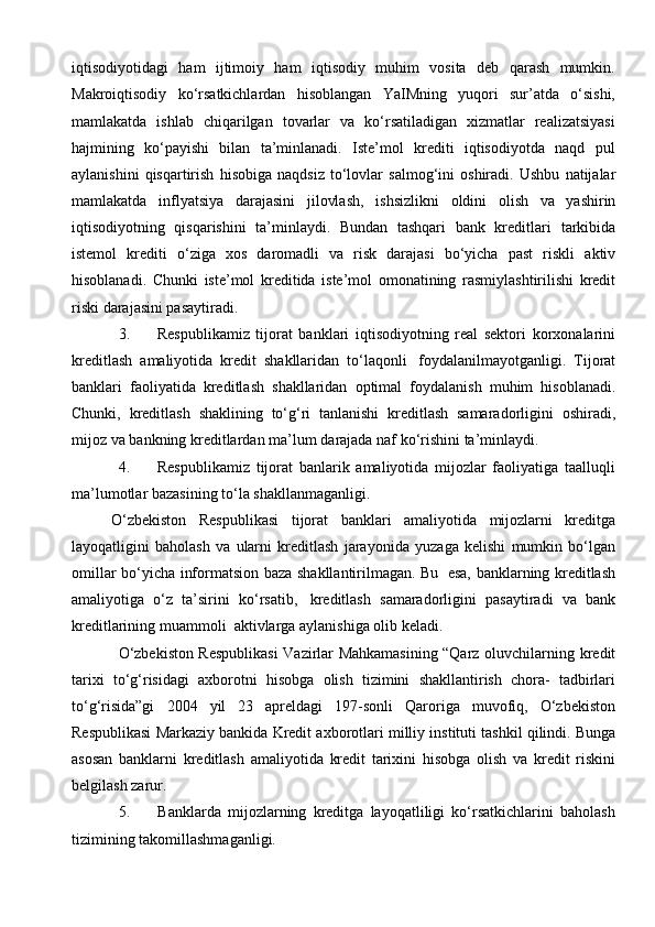 iqtisodiyotidagi   ham   ijtimoiy   ham   iqtisodiy   muhim   vosita   deb   qarash   mumkin.
Makroiqtisodiy   ko‘rsatkichlardan   hisoblangan   YaIMning   yuqori   sur’atda   o‘sishi,
mamlakatda   ishlab   chiqarilgan   tovarlar   va   ko‘rsatiladigan   xizmatlar   realizatsiyasi
hajmining   ko‘payishi   bilan   ta’minlanadi.   Iste’mol   krediti   iqtisodiyotda   naqd   pul
aylanishini   qisqartirish   hisobiga   naqdsiz   to‘lovlar   salmog‘ini   oshiradi.   Ushbu   natijalar
mamlakatda   inflyatsiya   darajasini   jilovlash,   ishsizlikni   oldini   olish   va   yashirin
iqtisodiyotning   qisqarishini   ta’minlaydi.   Bundan   tashqari   bank   kreditlari   tarkibida
istemol   krediti   o‘ziga   xos   daromadli   va   risk   darajasi   bo‘yicha   past   riskli   aktiv
hisoblanadi.   Chunki   iste’mol   kreditida   iste’mol   omonatining   rasmiylashtirilishi   kredit
riski   darajasini pasaytiradi.
3. Respublikamiz   tijorat   banklari   iqtisodiyotning   real   sektori   korxonalarini
kreditlash   amaliyotida   kredit   shakllaridan   to‘laqonli   foydalanilmayotganligi.   Tijorat
banklari   faoliyatida   kreditlash   shakllaridan   optimal   foydalanish   muhim   hisoblanadi.
Chunki,   kreditlash   shaklining   to‘g‘ri   tanlanishi   kreditlash   samaradorligini   oshiradi,
mijoz   va   bankning   kreditlardan   ma’lum   darajada   naf   ko‘rishini   ta’minlaydi.
4. Respublikamiz   tijorat   banlarik   amaliyotida   mijozlar   faoliyatiga   taalluqli
ma’lumotlar   bazasining   to‘la   shakllanmaganligi.
O‘zbekiston   Respublikasi   tijorat   banklari   amaliyotida   mijozlarni   kreditga
layoqatligini   baholash   va   ularni   kreditlash   jarayonida   yuzaga   kelishi   mumkin   bo‘lgan
omillar   bo‘yicha   informatsion   baza   shakllantirilmagan.   Bu   esa,   banklarning   kreditlash
amaliyotiga   o‘z   ta’sirini   ko‘rsatib,   kreditlash   samaradorligini   pasaytiradi   va   bank
kreditlarining   muammoli   aktivlarga   aylanishiga olib keladi.
O‘zbekiston Respublikasi  Vazirlar Mahkamasining “Qarz oluvchilarning   kredit
tarixi   to‘g‘risidagi   axborotni   hisobga   olish   tizimini   shakllantirish   chora-   tadbirlari
to‘g‘risida”gi   2004   yil   23   apreldagi   197-sonli   Qaroriga   muvofiq,   O‘zbekiston
Respublikasi   Markaziy   bankida   Kredit   axborotlari   milliy   instituti   tashkil   qilindi.   Bunga
asosan   banklarni   kreditlash   amaliyotida   kredit   tarixini   hisobga   olish   va   kredit   riskini
belgilash   zarur.
5. Banklarda   mijozlarning   kreditga   layoqatliligi   ko‘rsatkichlarini   baholash
tizimining   takomillashmaganligi. 