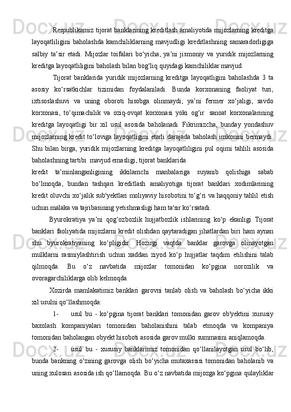 Respublikamiz   tijorat   banklarining   kreditlash   amaliyotida   mijozlarning   kreditga
layoqatliligini   baholashda   kamchiliklarning   mavjudligi   kreditlashning   samaradorligiga
salbiy   ta’sir   etadi.   Mijozlar   toifalari   bo‘yicha,   ya’ni   jismoniy   va   yuridik   mijozlarning
kreditga   layoqatliligini   baholash   bilan   bog‘liq   quyidagi   kamchiliklar   mavjud:
Tijorat   banklarida   yuridik   mijozlarning   kreditga   layoqatligini   baholashda   3   ta
asosiy   ko‘rsatkichlar   tizimidan   foydalaniladi.   Bunda   korxonaning   faoliyat   turi,
ixtisoslashuvi   va   uning   oboroti   hisobga   olinmaydi,   ya’ni   fermer   xo‘jaligi,   savdo
korxonasi,   to‘qimachilik   va   oziq-ovqat   korxonasi   yoki   og‘ir   sanoat   korxonalarining
kreditga   layoqatligi   bir   xil   usul   asosida   baholanadi.   Fikrimizcha,   bunday   yondashuv
mijozlarning   kredit   to‘loviga   layoqatligini   etarli   darajada   baholash   imkonini   bermaydi.
Shu   bilan   birga,   yuridik   mijozlarning   kreditga   layoqatliligini   pul   oqimi   tahlili   asosida
baholashning tartibi   mavjud emasligi,   tijorat   banklarida
kredit   ta’minlanganligining   ikkilamchi   manbalariga   suyanib   qolishiga   sabab
bo‘lmoqda,   bundan   tashqari   kreditlash   amaliyotiga   tijorat   banklari   xodimlarining
kredit oluvchi xo‘jalik sub'yektlari moliyaviy hisobotini to‘g‘ri va haqqoniy tahlil   etish
uchun   malaka   va   tajribasining   yetishmasligi   ham   ta'sir   ko‘rsatadi.  
Byurokratiya   ya’ni   qog‘ozbozlik   hujjatbozlik   ishlarining   ko‘p   ekanligi   Tijorat
banklari faoliyatida mijozlarni kredit olishdan qaytaradigan jihatlardan biri   ham   aynan
shu   byurokratiyaning   ko‘pligidir.   Hozirgi   vaqtda   banklar   garovga   olinayotgan
mulklarni   rasmiylashtirish   uchun   xaddan   ziyod   ko‘p   hujjatlar   taqdim   etilishini   talab
qilmoqda.   Bu   o‘z   navbatida   mijozlar   tomonidan   ko‘pgina   norozilik   va
ovoragarchiliklarga   olib   kelmoqda.  
Xozirda   mamlakatimiz   banklari   garovni   tanlab   olish   va   baholash   bo‘yicha   ikki
xil   usulni qo‘llashmoqda:
1- usul   bu   -   ko‘pgina   tijorat   banklari   tomonidan   garov   ob'yektini   xususiy
baxolash   kompaniyalari   tomonidan   baholanishini   talab   etmoqda   va   kompaniya
tomonidan   baholangan   obyekt   hisoboti   asosida   garov   mulki   summasini   aniqlamoqda.
2- usul   bu   -   xususiy   banklarimiz   tomonidan   qo‘llanilayotgan   usul   bo‘lib,
bunda   bankning   o‘zining   garovga   olish   bo‘yicha   mutaxassisi   tomonidan   baholanib   va
uning xulosasi asosida ish qo‘llamoqda. Bu o‘z navbatida mijozga ko‘pgina   qulayliklar 