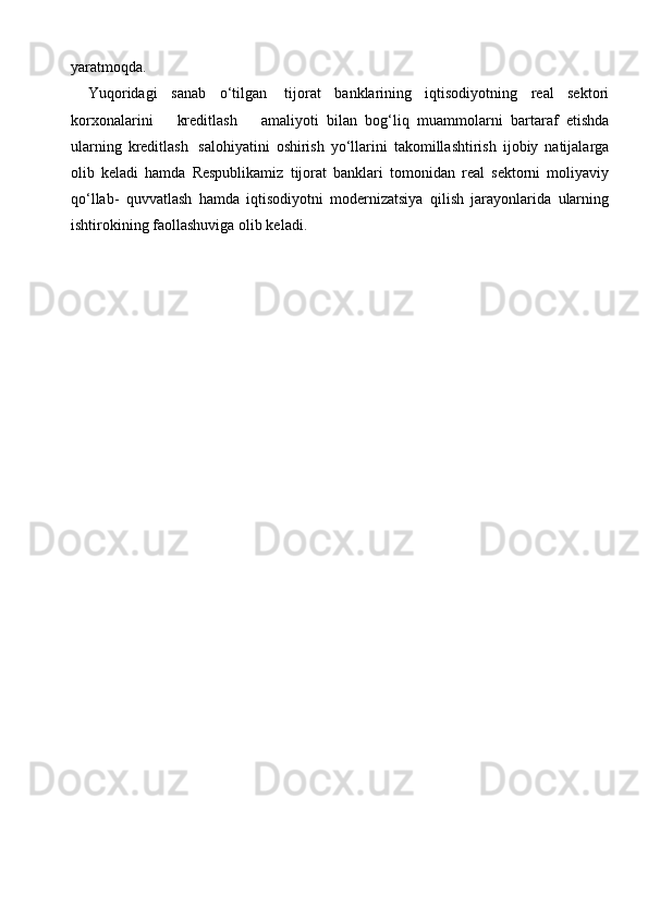 yaratmoqda.
Yuqoridagi   sanab   o‘tilgan   tijorat   banklarining   iqtisodiyotning   real   sektori
korxonalarini       kreditlash       amaliyoti   bilan   bog‘liq   muammolarni   bartaraf   etishda
ularning   kreditlash   salohiyatini   oshirish   yo‘llarini   takomillashtirish   ijobiy   natijalarga
olib   keladi   hamda   Respublikamiz   tijorat   banklari   tomonidan   real   sektorni   moliyaviy
qo‘llab-   quvvatlash   hamda   iqtisodiyotni   modernizatsiya   qilish   jarayonlarida   ularning
ishtirokining   faollashuviga   olib keladi. 