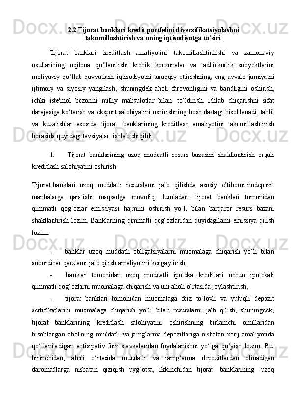 2.2  Tijorat banklari kredit portfelini diversifikatsiyalashni
takomillashtirish va uning iqtisodiyotga ta’siri  
Tijorat   banklari   kreditlash   amaliyotini   takomillashtirilishi   va   zamonaviy
usullarining   oqilona   qo‘llanilishi   kichik   korxonalar   va   tadbirkorlik   subyektlarini
moliyaviy   qo‘llab-quvvatlash   iqtisodiyotni   taraqqiy   ettirishning,   eng   avvalo   jamiyatni
ijtimoiy   va   siyosiy   yangilash,   shuningdek   aholi   farovonligini   va   bandligini   oshirish,
ichki   iste'mol   bozorini   milliy   mahsulotlar   bilan   to‘ldirish,   ishlab   chiqarishni   sifat
darajasiga ko‘tarish va eksport salohiyatini oshirishning   bosh   dastagi   hisoblanadi,   tahlil
va   kuzatishlar   asosida   tijorat   banklarining   kreditlash   amaliyotini   takomillashtirish
borasida   quyidagi   tavsiyalar   ishlab   chiqildi:
1. Tijorat   banklarining   uzoq   muddatli   resurs   bazasini   shakllantirish   orqali
kreditlash salohiyatini oshirish.
Tijorat   banklari   uzoq   muddatli   resurslarni   jalb   qilishda   asosiy   e’tiborni nodepozit
manbalarga   qaratishi   maqsadga   muvofiq.   Jumladan,   tijorat   banklari   tomonidan
qimmatli   qog‘ozlar   emissiyasi   hajmini   oshirish   yo‘li   bilan   barqaror   resurs   bazani
shakllantirish   lozim.   Banklarning   qimmatli   qog‘ozlaridan   quyidagilarni   emissiya   qilish
lozim:
- banklar   uzoq   muddatli   obligatsiyalarni   muomalaga   chiqarish   yo‘li   bilan
subordinar   qarzlarni jalb qilish amaliyotini   kengaytirish;
- banklar   tomonidan   uzoq   muddatli   ipoteka   kreditlari   uchun   ipotekali
qimmatli   qog‘ozlarni   muomalaga   chiqarish   va   uni   aholi   o‘rtasida   joylashtirish;
- tijorat   banklari   tomonidan   muomalaga   foiz   to‘lovli   va   yutuqli   depozit
sertifikatlarini   muomalaga   chiqarish   yo‘li   bilan   resurslarni   jalb   qilish,   shuningdek,
tijorat   banklarining   kreditlash   salohiyatini   oshirishning   birlamchi   omillaridan
hisoblangan   aholining   muddatli   va   jamg‘arma   depozitlariga   nisbatan   xorij   amaliyotida
qo‘llaniladigan   antisipativ   foiz   stavkalaridan   foydalanishni   yo‘lga   qo‘yish   lozim.   Bu,
birinchidan,   aholi   o‘rtasida   muddatli   va   jamg‘arma   depozitlardan   olinadigan
daromadlarga   nisbatan   qiziqish   uyg‘otsa,   ikkinchidan   tijorat   banklarining   uzoq 