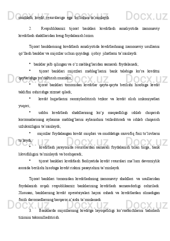 muddatli   kredit   resurslariga   ega   bo‘lishini   ta’minlaydi.
2. Respublikamiz   tijorat   banklari   kreditlash   amaliyotida   zamonaviy
kreditlash shakllaridan keng foydalanish   lozim.
Tijorat   banklarining   kreditlash   amaliyotida   kreditlashning   zamonaviy   usullarini
qo‘llash   banklar   va   mijozlar   uchun   quyidagi   ijobiy   jihatlarni   ta’minlaydi:
* banklar   jalb   qilingan   va   o‘z   mablag‘laridan   samarali   foydalanadi;
* tijorat   banklari   mijozlari   mablag‘larini   bank   talabiga   ko‘ra   kreditni
qaytarishga   yo‘naltirish   mumkin;
* tijorat   banklari   tomonidan   kreditlar   qayta-qayta   berilishi   hisobiga   kredit
taklifini   oshirishga   xizmat   qiladi;
* kredit   hujjatlarini   rasmiylashtirish   tezkor   va   kredit   olish   imkoniyatlari
yuqori;
* ushbu   kreditlash   shakllarining   ko‘p   maqsadliligi   ishlab   chiqarish
korxonalarining   aylanma   mablag‘larini   aylanishini   tezlashtiradi   va   ishlab   chiqarish
uzluksizligini   ta’minlaydi;
* mijozlar   foydalangan   kredit   miqdori   va   muddatiga   muvofiq   foiz   to‘lovlarni
to‘laydi;
* kreditlash   jarayonida   resurslardan   samarali   foydalanish   bilan   birga,   bank
likvidliligini   ta’minlaydi va boshqaradi;
* tijorat   banklari   kreditlash   faoliyatida   kredit   resurslari   ma’lum   davomiylik
asosida   berilishi hisobiga   kredit riskini pasayishini   ta’minlaydi.
Tijorat   banklari   tomonidan   kreditlashning   zamonaviy   shakllari   va   usullaridan
foydalanish   orqali   respublikamiz   banklarining   kreditlash   samaradorligi   oshiriladi.
Xususan,   banklarning   kredit   operatsiyalari   hajmi   oshadi   va   kreditlardan   olinadigan
foizli daromadlarning   barqaror o‘sishi   ta’minlanadi.
3. Banklarda   mijozlarning   kreditga   layoqatliligi   ko‘rsatkichlarini   baholash
tizimini   takomillashtirish.