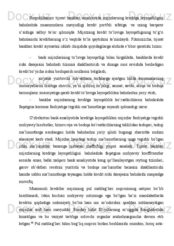 Respublikamiz   tijorat   banklari   amaliyotida   mijozlarning   kreditga   layoqatliligini
baholashda   muammolarni   mavjudligi   kredit   portfeli   sifatiga   va   uning   barqaror
o‘sishiga   salbiy   ta’sir   qilmoqda.   Mijozning   kredit   to‘loviga   layoqatligining   to‘g‘ri
baholanishi   kreditlarning   o‘z   vaqtida   to‘la   qaytishini   ta’minlaydi.   Fikrimizcha,   tijorat
banklari   kredit   siyosatini   ishlab   chiqishda   quyidagilarga   alohida e’tibor qaratishi   lozim:
- bank   mijozlarining   to‘lovga   layoqatligi   bilan   birgalikda,   banklarda   kredit
riski   darajasini   baholash   tizimini   shakllantirish   va   shunga   mos   ravishda   beriladigan
kredit   bo‘yicha   riskni boshqarish usullarini belgilash;
- xo‘jalik   yurituvchi   sub’ektlarni   toifalarga   ajratgan   holda   korxonalarning
xususiyatlarini hisobga oluvchi, ya’ni qishloq xo‘jaligi, sanoat, savdo, aloqa va   boshqa
tarmoqlarni xususiyatiga qarab kredit to‘loviga layoqatlilikni baholashni   joriy   etish;
- banklar   mijozlarning   kreditga   layoqatlilik   ko‘rsatkichlarini   baholashda
faqatgina   korxona   faoliyatiga   tegishli   ma’lumotlarga   suyanib   qolmasligi   zarur.
O‘zbekiston   bank   amaliyotida   kreditga   layoqatlilikni   mijozlar   faoliyatiga   tegishli
moliyaviy hisobotlar, biznes reja va boshqa ko‘rsatkichlarning tahlilidan   tashqari, tashqi
ma’lumotlarga   asoslangan   holda   baholashni   joriy   qilish   bugungi   sharoitda   muhim
ahamiyat   kasb   etadi.   Mijozlar   haqidagi   tashqi   ma’lumotlarning   unga   tegishli   bo‘lgan
ichki   ma’lumotlar   bazasiga   nisbatan   shaffofligi   yuqori   sanaladi.   Tijorat   banklari
mijozlarning   kreditga   layoqatliligini   baholashda   faqatgina   moliyaviy   koeffitsentlar
asosida   emas,   balki   xalqaro   bank   amaliyotida   keng   qo‘llanilayotgan   reyting   tizimlari,
garov   ob’ektlari   reestrini   yuritishi   va   boshqa   ma’lumotlar   bazasini   shakllantirishi
hamda ushbu ma’lumotlarga tayangan   holda   kredit riski   darajasini   baholashi   maqsadga
muvofiq.
Muammoli   kreditlar   mijozning   pul   mablag‘lari   inqirozining   natijasi   bo‘lib
hisoblanadi,   lekin   kuchsiz   moliyaviy   intizomga   ega   bo‘lgan   ba’zi   mamlakatlarda
kreditni   qoplashga   imkoniyati   bo‘lsa   ham   uni   so‘ndirishni   qasddan   xohlamaydigan
mijozlar   sinfi   ham   mavjuddir.   Bunday   holat   80-yillarning   so‘nggida   Bangladeshda
kuzatilgan   va   bu   vaziyat   tartibga   soluvchi   organlar   aralashmaguncha   davom   etib
kelgan. 40
  Pul mablag‘lari bilan bog‘liq inqiroz birdan boshlanishi  mumkin, biroq   asta- 