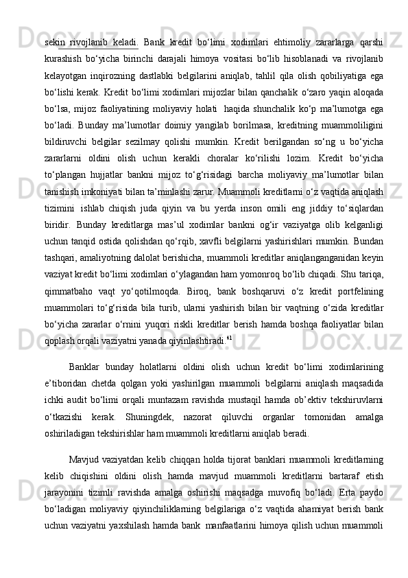 sekin   rivojlanib   keladi.   Bank   kredit   bo‘limi   xodimlari   ehtimoliy   zararlarga   qarshi
kurashish   bo‘yicha   birinchi   darajali   himoya   vositasi   bo‘lib   hisoblanadi   va   rivojlanib
kelayotgan   inqirozning   dastlabki   belgilarini   aniqlab,   tahlil   qila   olish   qobiliyatiga   ega
bo‘lishi kerak. Kredit bo‘limi xodimlari mijozlar bilan qanchalik   o‘zaro   yaqin   aloqada
bo‘lsa,   mijoz   faoliyatining   moliyaviy   holati   haqida   shunchalik   ko‘p   ma’lumotga   ega
bo‘ladi.   Bunday   ma’lumotlar   doimiy   yangilab   borilmasa,   kreditning   muammoliligini
bildiruvchi   belgilar   sezilmay   qolishi   mumkin.   Kredit   berilgandan   so‘ng   u   bo‘yicha
zararlarni   oldini   olish   uchun   kerakli   choralar   ko‘rilishi   lozim.   Kredit   bo‘yicha
to‘plangan   hujjatlar   bankni   mijoz   to‘g‘risidagi   barcha   moliyaviy   ma’lumotlar   bilan
tanishish   imkoniyati   bilan   ta’minlashi zarur.   Muammoli   kreditlarni   o‘z   vaqtida   aniqlash
tizimini   ishlab   chiqish   juda   qiyin   va   bu   yerda   inson   omili   eng   jiddiy   to‘siqlardan
biridir.   Bunday   kreditlarga   mas’ul   xodimlar   bankni   og‘ir   vaziyatga   olib   kelganligi
uchun tanqid   ostida qolishdan qo‘rqib, xavfli  belgilarni  yashirishlari  mumkin. Bundan
tashqari,   amaliyotning   dalolat   berishicha,   muammoli   kreditlar   aniqlanganganidan   keyin
vaziyat kredit bo‘limi xodimlari o‘ylagandan ham yomonroq bo‘lib chiqadi. Shu   tariqa,
qimmatbaho   vaqt   yo‘qotilmoqda.   Biroq,   bank   boshqaruvi   o‘z   kredit   portfelining
muammolari   to‘g‘risida   bila   turib,   ularni   yashirish   bilan   bir   vaqtning   o‘zida   kreditlar
bo‘yicha   zararlar   o‘rnini   yuqori   riskli   kreditlar   berish   hamda   boshqa   faoliyatlar   bilan
qoplash orqali   vaziyatni   yanada   qiyinlashtiradi. 41
Banklar   bunday   holatlarni   oldini   olish   uchun   kredit   bo‘limi   xodimlarining
e’tiboridan   chetda   qolgan   yoki   yashirilgan   muammoli   belgilarni   aniqlash   maqsadida
ichki   audit   bo‘limi   orqali   muntazam   ravishda   mustaqil   hamda   ob’ektiv   tekshiruvlarni
o‘tkazishi   kerak.   Shuningdek,   nazorat   qiluvchi   organlar   tomonidan   amalga
oshiriladigan   tekshirishlar   ham   muammoli   kreditlarni   aniqlab beradi.
Mavjud   vaziyatdan   kelib   chiqqan   holda   tijorat   banklari   muammoli   kreditlarning
kelib   chiqishini   oldini   olish   hamda   mavjud   muammoli   kreditlarni   bartaraf   etish
jarayonini   tizimli   ravishda   amalga   oshirishi   maqsadga   muvofiq   bo‘ladi.   Erta   paydo
bo‘ladigan   moliyaviy   qiyinchiliklarning   belgilariga   o‘z   vaqtida   ahamiyat   berish   bank
uchun   vaziyatni   yaxshilash   hamda   bank   manfaatlarini   himoya qilish uchun muammoli 