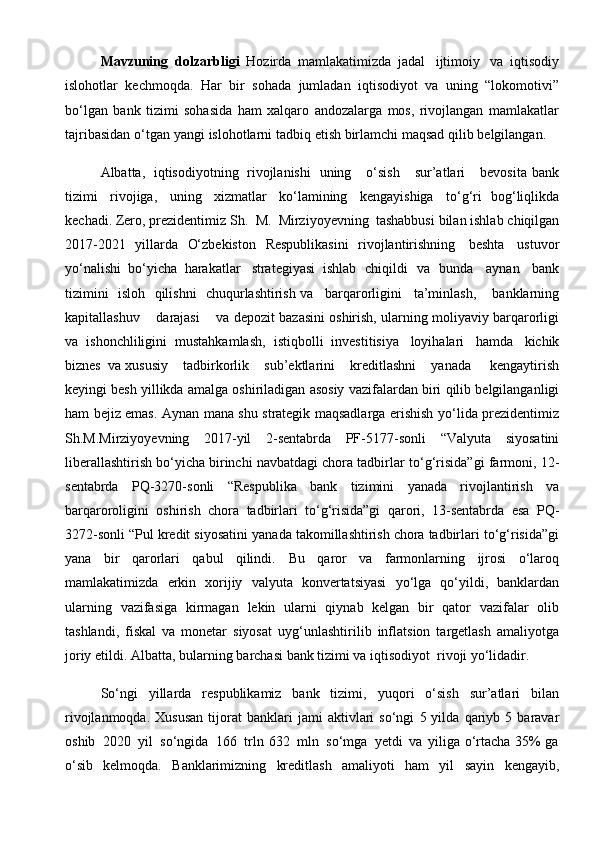 Mavzuning   dolzarbligi   Hozirda   mamlakatimizda   jadal   ijtimoiy   va   iqtisodiy
islohotlar   kechmoqda.   Har   bir   sohada   jumladan   iqtisodiyot   va   uning   “lokomotivi”
bo‘lgan   bank   tizimi   sohasida   ham   xalqaro   andozalarga   mos,   rivojlangan   mamlakatlar
tajribasidan   o‘tgan   yangi   islohotlarni   tadbiq   etish birlamchi   maqsad   qilib   belgilangan.
Albatta,   iqtisodiyotning   rivojlanishi   uning      o‘sish      sur’atlari       bevosita   bank
tizimi   rivojiga,   uning   xizmatlar   ko‘lamining   kengayishiga   to‘g‘ri   bog‘liqlikda
kechadi.   Zero,   prezidentimiz   Sh.   M.   Mirziyoyevning   tashabbusi   bilan   ishlab   chiqilgan
2017-2021   yillarda   O‘zbekiston   Respublikasini   rivojlantirishning   beshta   ustuvor
yo‘nalishi   bo‘yicha   harakatlar   strategiyasi   ishlab   chiqildi   va   bunda   aynan   bank
tizimini   isloh   qilishni   chuqurlashtirish   va     barqarorligini     ta’minlash,      banklarning
kapitallashuv       darajasi       va   depozit   bazasini   oshirish,   ularning   moliyaviy   barqarorligi
va   ishonchliligini   mustahkamlash,   istiqbolli   investitisiya   loyihalari   hamda   kichik
biznes   va   xususiy      tadbirkorlik      sub’ektlarini      kreditlashni      yanada       kengaytirish
keyingi   besh   yillikda   amalga   oshiriladigan   asosiy   vazifalardan   biri   qilib   belgilanganligi
ham bejiz emas.   Aynan mana shu strategik maqsadlarga erishish   yo‘lida prezidentimiz
Sh.M.Mirziyoyevning   2017-yil   2-sentabrda   PF-5177-sonli   “Valyuta   siyosatini
liberallashtirish bo‘yicha birinchi navbatdagi chora tadbirlar   to‘g‘risida”gi   farmoni,   12-
sentabrda   PQ-3270-sonli   “Respublika   bank   tizimini   yanada   rivojlantirish   va
barqaroroligini   oshirish   chora   tadbirlari   to‘g‘risida”gi   qarori,   13-sentabrda   esa   PQ-
3272-sonli   “Pul   kredit   siyosatini   yanada   takomillashtirish chora tadbirlari to‘g‘risida”gi
yana   bir   qarorlari   qabul   qilindi.   Bu   qaror   va   farmonlarning   ijrosi   o‘laroq
mamlakatimizda   erkin   xorijiy   valyuta   konvertatsiyasi   yo‘lga   qo‘yildi,   banklardan
ularning   vazifasiga   kirmagan   lekin   ularni   qiynab   kelgan   bir   qator   vazifalar   olib
tashlandi,   fiskal   va   monetar   siyosat   uyg‘unlashtirilib   inflatsion   targetlash   amaliyotga
joriy etildi.   Albatta, bularning   barchasi   bank tizimi   va iqtisodiyot   rivoji   yo‘lidadir.
So‘ngi   yillarda   respublikamiz   bank   tizimi,   yuqori   o‘sish   sur’atlari   bilan
rivojlanmoqda.  Xususan   tijorat   banklari   jami   aktivlari  so‘ngi   5  yilda   qariyb  5   baravar
oshib   2020   yil   so‘ngida   166   trln   632   mln   so‘mga   yetdi   va   yiliga o‘rtacha 35% ga
o‘sib   kelmoqda.   Banklarimizning   kreditlash   amaliyoti   ham   yil   sayin   kengayib, 