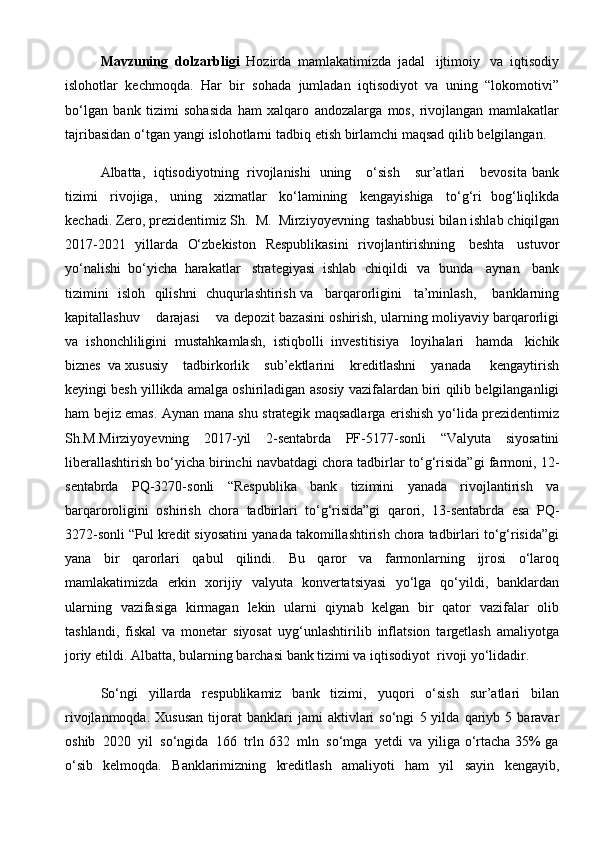 Mavzuning   dolzarbligi   Hozirda   mamlakatimizda   jadal   ijtimoiy   va   iqtisodiy
islohotlar   kechmoqda.   Har   bir   sohada   jumladan   iqtisodiyot   va   uning   “lokomotivi”
bo‘lgan   bank   tizimi   sohasida   ham   xalqaro   andozalarga   mos,   rivojlangan   mamlakatlar
tajribasidan   o‘tgan   yangi   islohotlarni   tadbiq   etish birlamchi   maqsad   qilib   belgilangan.
Albatta,   iqtisodiyotning   rivojlanishi   uning      o‘sish      sur’atlari       bevosita   bank
tizimi   rivojiga,   uning   xizmatlar   ko‘lamining   kengayishiga   to‘g‘ri   bog‘liqlikda
kechadi.   Zero,   prezidentimiz   Sh.   M.   Mirziyoyevning   tashabbusi   bilan   ishlab   chiqilgan
2017-2021   yillarda   O‘zbekiston   Respublikasini   rivojlantirishning   beshta   ustuvor
yo‘nalishi   bo‘yicha   harakatlar   strategiyasi   ishlab   chiqildi   va   bunda   aynan   bank
tizimini   isloh   qilishni   chuqurlashtirish   va     barqarorligini     ta’minlash,      banklarning
kapitallashuv       darajasi       va   depozit   bazasini   oshirish,   ularning   moliyaviy   barqarorligi
va   ishonchliligini   mustahkamlash,   istiqbolli   investitisiya   loyihalari   hamda   kichik
biznes   va   xususiy      tadbirkorlik      sub’ektlarini      kreditlashni      yanada       kengaytirish
keyingi   besh   yillikda   amalga   oshiriladigan   asosiy   vazifalardan   biri   qilib   belgilanganligi
ham bejiz emas.   Aynan mana shu strategik maqsadlarga erishish   yo‘lida prezidentimiz
Sh.M.Mirziyoyevning   2017-yil   2-sentabrda   PF-5177-sonli   “Valyuta   siyosatini
liberallashtirish bo‘yicha birinchi navbatdagi chora tadbirlar   to‘g‘risida”gi   farmoni,   12-
sentabrda   PQ-3270-sonli   “Respublika   bank   tizimini   yanada   rivojlantirish   va
barqaroroligini   oshirish   chora   tadbirlari   to‘g‘risida”gi   qarori,   13-sentabrda   esa   PQ-
3272-sonli   “Pul   kredit   siyosatini   yanada   takomillashtirish chora tadbirlari to‘g‘risida”gi
yana   bir   qarorlari   qabul   qilindi.   Bu   qaror   va   farmonlarning   ijrosi   o‘laroq
mamlakatimizda   erkin   xorijiy   valyuta   konvertatsiyasi   yo‘lga   qo‘yildi,   banklardan
ularning   vazifasiga   kirmagan   lekin   ularni   qiynab   kelgan   bir   qator   vazifalar   olib
tashlandi,   fiskal   va   monetar   siyosat   uyg‘unlashtirilib   inflatsion   targetlash   amaliyotga
joriy etildi.   Albatta, bularning   barchasi   bank tizimi   va iqtisodiyot   rivoji   yo‘lidadir.
So‘ngi   yillarda   respublikamiz   bank   tizimi,   yuqori   o‘sish   sur’atlari   bilan
rivojlanmoqda.  Xususan   tijorat   banklari   jami   aktivlari  so‘ngi   5  yilda   qariyb  5   baravar
oshib   2020   yil   so‘ngida   166   trln   632   mln   so‘mga   yetdi   va   yiliga o‘rtacha 35% ga
o‘sib   kelmoqda.   Banklarimizning   kreditlash   amaliyoti   ham   yil   sayin   kengayib,