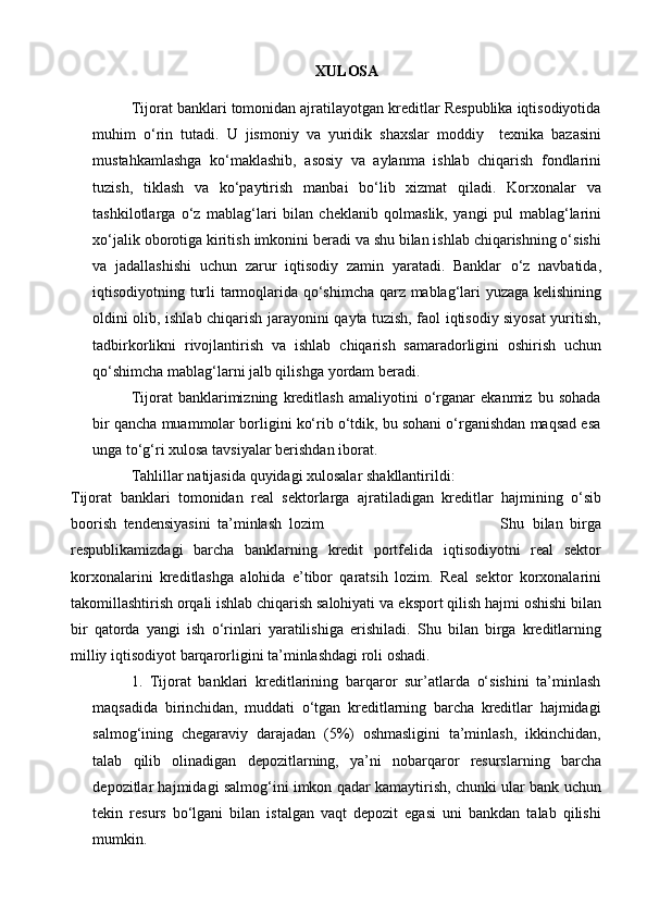 XULOSA
Tijorat banklari tomonidan ajratilayotgan kreditlar Respublika iqtisodiyotida
muhim   o‘rin   tutadi.   U   jismoniy   va   yuridik   shaxslar   moddiy     texnika   bazasini
mustahkamlashga   ko‘maklashib,   asosiy   va   aylanma   ishlab   chiqarish   fondlarini
tuzish,   tiklash   va   ko‘paytirish   manbai   bo‘lib   xizmat   qiladi.   Korxonalar   va
tashkilotlarga   o‘z   mablag‘lari   bilan   cheklanib   qolmaslik,   yangi   pul   mablag‘larini
xo‘jalik   oborotiga   kiritish   imkonini   beradi   va   shu   bilan   ishlab   chiqarishning o‘sishi
va   jadallashishi   uchun   zarur   iqtisodiy   zamin   yaratadi.   Banklar   o‘z   navbatida,
iqtisodiyotning   turli   tarmoqlarida   qo‘shimcha   qarz   mablag‘lari   yuzaga   kelishining
oldini olib,   ishlab   chiqarish   jarayonini   qayta   tuzish, faol iqtisodiy siyosat yuritish,
tadbirkorlikni   rivojlantirish   va   ishlab   chiqarish   samaradorligini   oshirish   uchun
qo‘shimcha mablag‘larni jalb qilishga   yordam   beradi.
Tijorat   banklarimizning   kreditlash   amaliyotini   o‘rganar   ekanmiz   bu   sohada
bir qancha muammolar borligini ko‘rib o‘tdik, bu sohani o‘rganishdan maqsad esa
unga   to‘g‘ri xulosa   tavsiyalar berishdan   iborat.
Tahlillar   natijasida   quyidagi   xulosalar   shakllantirildi:
Tijorat   banklari   tomonidan   real   sektorlarga   ajratiladigan   kreditlar   hajmining   o‘sib
boorish   tendensiyasini   ta’minlash   lozim                                                   Shu   bilan   birga
respublikamizdagi   barcha   banklarning   kredit   portfelida   iqtisodiyotni   real   sektor
korxonalarini   kreditlashgа   alohida   e’tibor   qaratsih   lozim.   Real   sektor   korxonalarini
takomillashtirish orqali ishlab chiqarish salohiyati va   eksport   qilish   hajmi   oshishi   bilan
bir   qatorda   yangi   ish   o‘rinlari   yaratilishiga   erishiladi.   Shu   bilan   birga   kreditlarning
milliy   iqtisodiyot   barqarorligini   ta’minlashdagi   roli oshadi.
1. Tijorat   banklari   kreditlarining   barqaror   sur’atlarda   o‘sishini   ta’minlash
maqsadida   birinchidan,   muddati   o‘tgan   kreditlarning   barcha   kreditlar   hajmidagi
salmog‘ining   chegaraviy   darajadan   (5%)   oshmasligini   ta’minlash,   ikkinchidan,
talab   qilib   olinadigan   depozitlarning,   ya’ni   nobarqaror   resurslarning   barcha
depozitlar hajmidagi salmog‘ini imkon qadar kamaytirish, chunki ular bank uchun
tekin   resurs   bo‘lgani   bilan   istalgan   vaqt   depozit   egasi   uni   bankdan   talab   qilishi
mumkin. 