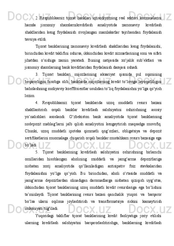 2. Respublikamiz   tijorat   banklari   iqtisodiyotning   real   sektori   korxonalarini
hamda   jismoniy   shaxslarnikreditlash   amaliyotida   zamonaviy   kreditlash
shakllaridan   keng   foydalanish   rivojlangan   mamlakatlar   tajribasidan   foydalanish
tavsiya etildi.
Tijorat   banklarining   zamonaviy   kreditlash   shakllaridan   keng   foydalanishi,
birinchidan kredit taklifini oshirsa, ikkinchidan kredit xizmatlarining soni va sifati
jihatdan   o‘sishiga   zamin   yaratadi.   Buning   natijasida   xo‘jalik   sub’ektlari   va
jismoniy shaxslarning   bank   kreditlaridan foydalanish darajasi   oshadi.
3. Tijorat   banklari   mijozlarining   aksariyat   qismida   pul   oqimining
beqarorligini   hisobga   olib,   banklarda   mijozlarning   kredit   to‘loviga   layoqatliligini
baholashning moliyaviy koeffitsientlar usulidan to‘liq foydalanishni yo‘lga qo‘yish
lozim.
4. Respublikamiz   tijorat   banklarida   uzoq   muddatli   resurs   bazani
shakllantirish   orqali   banklar   kreditlash   salohiyatini   oshirishning   asosiy
yo‘nalishlari   asoslandi.   O‘zbekiston   bank   amaliyotida   tijorat   banklarining
nodepozit   mablag‘larni   jalb   qilish   amaliyotini   kengaytirish   maqsadga   muvofiq.
Chunki,   uzoq   muddatli   ipoteka   qimmatli   qog‘ozlari,   obligatsiya   va   depozit
sertifikatlarini muomalaga chiqarish orqali banklar mustahkam resurs bazasiga ega
bo‘ladi.
5. Tijorat   banklarining   kreditlash   salohiyatini   oshirishning   birlamchi
omillaridan   hisoblangan   aholining   muddatli   va   jamg‘arma   depozitlariga
nisbatan   xorij   amaliyotida   qo‘llaniladigan   antisipativ   foiz   stavkalaridan
foydalanishni   yo‘lga   qo‘yish.   Bu   birinchidan,   aholi   o‘rtasida   muddatli   va
jamg‘arma   depozitlardan   olinadigan   daromadlarga   nisbatan   qiziqish   uyg‘otsa,
ikkinchidan   tijorat   banklarining   uzoq   muddatli   kredit   resurslariga   ega   bo‘lishini
ta’minlaydi.   Tijorat   banklarining   resurs   bazasi   qanchalik   yuqori   va   barqaror
bo‘lsa   ularni   oqilona   joylashtirish   va   transformatsiya   riskini   kamaytirish
imkoniyati   tug‘iladi.
Yuqoridagi   takliflar   tijorat   banklarining   kredit   faoliyatiga   joriy   etilishi
ularning   kreditlash   salohiyatini   barqarorlashtirishga,   banklarning   kreditlash 