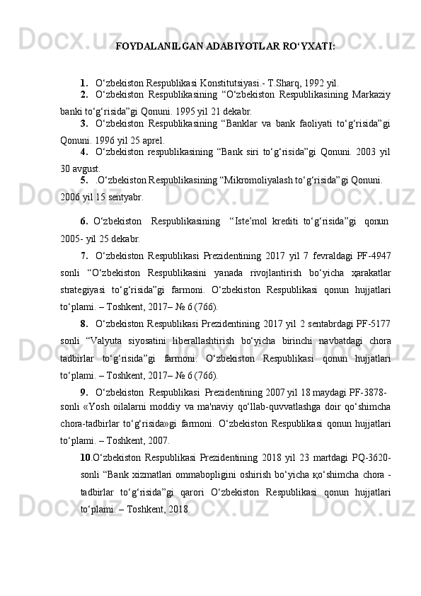 FOYDALANILGAN   ADABIYOTLAR   RO‘YXATI:
1. O‘zbekiston   Respublikasi   Konstitutsiyasi.-   T.Sharq,   1992   yil.
2. O‘zbekiston   Respublikasining   “O‘zbekiston   Respublikasining   Markaziy
banki   to‘g‘risida”gi   Qonuni.   1995   yil   21   dekabr.
3. O‘zbekiston   Respublikasining   “Banklar   va   bank   faoliyati   to‘g‘risida”gi
Qonuni.   1996   yil   25   aprel.
4. O‘zbekiston   respublikasining   “Bank   siri   to‘g‘risida”gi   Qonuni.   2003   yil
30   avgust.
5. .O‘zbekiston   Respublikasining “Mikromoliyalash   to‘g‘risida”gi   Qonuni.  
2006   yil 15 sentyabr.
6. O‘zbekiston Respublikasining “Iste’mol   krediti   to‘g‘risida”gi qonun
2005-   yil 25 dekabr.
7. O‘zbekiston   Respublikasi   Prezidentining   2017   yil   7   fevraldagi   PF-4947
sonli   “O‘zbekiston   Respublikasini   yanada   rivojlantirish   bo‘yicha   ҳarakatlar
strategiyasi   to‘g‘risida”gi   farmoni.   O‘zbekiston   Respublikasi   qonun   hujjatlari
to‘plami.   –   Toshkent,   2017– № 6   (766).
8. O‘zbekiston   Respublikasi  Prezidentining 2017 yil 2 sentabrdagi PF-5177
sonli   “Valyuta   siyosatini   liberallashtirish   bo‘yicha   birinchi   navbatdagi   chora
tadbirlar   to‘g‘risida”gi   farmoni.   O‘zbekiston   Respublikasi   qonun   hujjatlari
to‘plami.   –   Toshkent,   2017– № 6   (766).
9. O‘zbekiston   Respublikasi   Prezidentining   2007   yil   18   maydagi   PF-3878-
sonli   «Yosh   oilalarni   moddiy   va   ma'naviy   qo‘llab-quvvatlashga   doir   qo‘shimcha
chora-tadbirlar   to‘g‘risida»gi   farmoni.   O‘zbekiston   Respublikasi   qonun   hujjatlari
to‘plami.   –   Toshkent, 2007.
10 .O‘zbekiston   Respublikasi   Prezidentining   2018   yil   23   martdagi   PQ-3620-
sonli   “Bank   xizmatlari   ommabopligini   oshirish   bo‘yicha   қo‘shimcha   chora -
tadbirlar   to‘g‘risida”gi   qarori   O‘zbekiston   Respublikasi   qonun   hujjatlari
to‘plami.   –   Toshkent, 2018. 