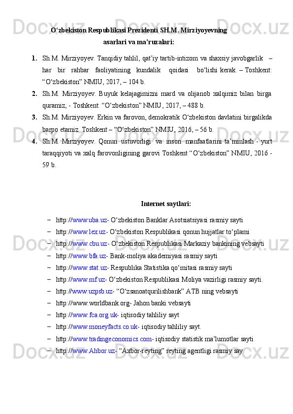 O‘zbekiston Respublikasi Prezidenti   SH.M.   Mirziyoyevning
asarlari   va   ma’ruzalari:
1. Sh.M. Mirziyoyev. Tanqidiy   tahlil,   qat’iy   tartib-intizom   va   shaxsiy   javobgarlik      –
har      bir      rahbar      faoliyatining      kundalik    qoidasi    bo‘lishi   kerak.   –   Toshkent:
“O‘zbekiston”   NMIU, 2017,   –   104 b.
2. Sh.M.   Mirziyoyev.   Buyuk   kelajagimizni   mard   va   olijanob   xalqimiz   bilan   birga
quramiz, -   Toshkent:   “O‘zbekiston” NMIU,   2017,   –   488   b.
3. Sh.M. Mirziyoyev. Erkin va farovon, demokratik   O‘zbekiston davlatini   birgalikda
barpo   etamiz   Toshkent –   “O‘zbekiston”   NMIU,   2016,   –   56   b.
4. Sh.M.   Mirziyoyev.   Qonun   ustuvorligi   va   inson   manfaatlarini   ta’minlash   -   yurt
taraqqiyoti   va   xalq   farovonligining   garovi   Toshkent   “O‘zbekiston” NMIU, 2016 -
59 b.
    
Internet   saytlari:
− http:// www.uba.uz-   O‘zbekiston   Banklar   Asotsiatsiyasi   rasmiy   sayti
− http:// www.lex.uz-   O‘zbekiston   Respublikasi   qonun   hujjatlar   to‘plami
− http:// www.cbu.uz-   O‘zbekiston   Respublikasi   Markaziy   bankining   vebsayti
− http:// www.bfa.uz-   Bank-moliya   akademiyasi   rasmiy   sayti
− http:// www.stat.uz-   Respublika   Statistika   qo‘mitasi   rasmiy   sayti
− http:// www.mf.uz-   O‘zbekiston   Respublikasi   Moliya   vazirligi   rasmiy   sayti.
− http:// www.uzpsb.uz-   “O‘zsanoatqurilishbank”   ATB   ning   vebsayti
− http://www.worldbank.org-   Jahon   banki   vebsayti
− http:// www.fca.org.uk-   iqtisodiy   tahliliy   sayt
− http:// www.moneyfacts.co.uk-   iqtisodiy   tahliliy   sayt.
− http:// www.tradingeconomics.com-   iqtisodiy   statistik   ma’lumotlar   sayti
− http:// www.Ahbor.uz-   “Axbor-reyting”   reyting   agentligi   rasmiy   say 