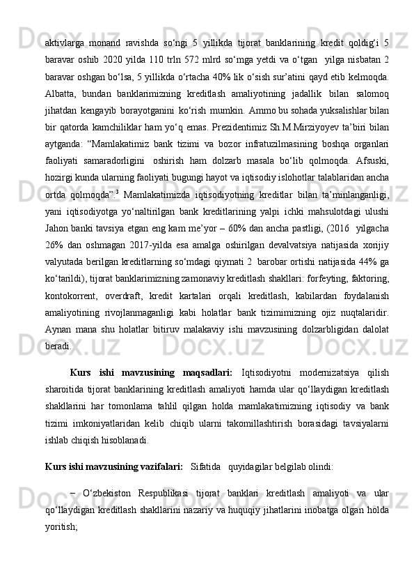 aktivlarga   monand   ravishda   so‘ngi   5   yillikda   tijorat   banklarining   kredit   qoldig‘i   5
baravar   oshib   2020   yilda   110   trln   572   mlrd   so‘mga   yetdi   va   o‘tgan     yilga   nisbatan   2
baravar oshgan bo‘lsa, 5 yillikda o‘rtacha 40% lik o‘sish sur’atini   qayd etib kelmoqda.
Albatta,   bundan   banklarimizning   kreditlash   amaliyotining   jadallik   bilan   salomoq
jihatdan   kengayib   borayotganini   ko‘rish   mumkin.   Ammo   bu   sohada   yuksalishlar   bilan
bir   qatorda   kamchiliklar   ham   yo‘q   emas.   Prezidentimiz Sh.M.Mirziyoyev  ta’biri  bilan
aytganda:   “Mamlakatimiz   bank   tizimi   va   bozor   infratuzilmasining   boshqa   organlari
faoliyati   samaradorligini   oshirish   ham   dolzarb   masala   bo‘lib   qolmoqda.   Afsuski,
hozirgi kunda ularning faoliyati   bugungi   hayot   va   iqtisodiy   islohotlar   talablaridan   ancha
ortda   qolmoqda”. 3
  Mamlakatimizda   iqtisodiyotning   kreditlar   bilan   ta’minlanganligi,
yani   iqtisodiyotga   yo‘naltirilgan   bank   kreditlarining   yalpi   ichki   mahsulotdagi   ulushi
Jahon   banki   tavsiya   etgan   eng   kam   me’yor   –   60%   dan   ancha   pastligi,   (2016     yilgacha
26%   dan   oshmagan   2017-yilda   esa   amalga   oshirilgan   devalvatsiya   natijasida   xorijiy
valyutada   berilgan   kreditlarning   so‘mdagi   qiymati   2   barobar   ortishi natijasida 44% ga
ko‘tarildi), tijorat banklarimizning zamonaviy kreditlash   shakllari:   forfeyting,   faktoring,
kontokorrent,   overdraft,   kredit   kartalari   orqali   kreditlash,   kabilardan   foydalanish
amaliyotining   rivojlanmaganligi   kabi   holatlar   bank   tizimimizning   ojiz   nuqtalaridir.
Aynan   mana   shu   holatlar   bitiruv   malakaviy   ishi   mavzusining   dolzarbligidan   dalolat
beradi.
Kurs   ishi   mavzusining   maqsadlari:   Iqtisodiyotni   modernizatsiya   qilish
sharoitida   tijorat   banklarining   kreditlash   amaliyoti   hamda   ular   qo‘llaydigan   kreditlash
shakllarini   har   tomonlama   tahlil   qilgan   holda   mamlakatimizning   iqtisodiy   va   bank
tizimi   imkoniyatlaridan   kelib   chiqib   ularni   takomillashtirish   borasidagi   tavsiyalarni
ishlab   chiqish   hisoblanadi.
Kurs ishi mavzusining vazifalari:   Sifatida   quyidagilar   belgilab   olindi:
−   O‘zbekiston   Respublikasi   tijorat   banklari   kreditlash   amaliyoti   va   ular
qo‘llaydigan kreditlash  shakllarini nazariy va huquqiy jihatlarini  inobatga olgan   holda
yoritish;
