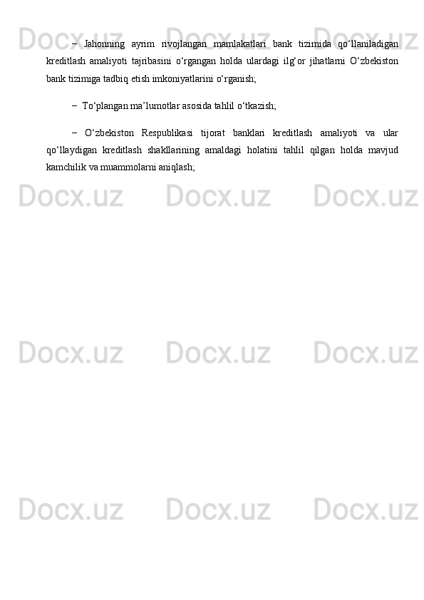 −   Jahonning   ayrim   rivojlangan   mamlakatlari   bank   tizimida   qo‘llaniladigan
kreditlash   amaliyoti   tajribasini   o‘rgangan   holda   ulardagi   ilg‘or   jihatlarni   O‘zbekiston
bank   tizimiga   tadbiq etish imkoniyatlarini   o‘rganish;
−   To‘plangan   ma’lumotlar   asosida   tahlil   o‘tkazish;
−   O‘zbekiston   Respublikasi   tijorat   banklari   kreditlash   amaliyoti   va   ular
qo‘llaydigan   kreditlash   shakllarining   amaldagi   holatini   tahlil   qilgan   holda   mavjud
kamchilik   va muammolarni aniqlash;