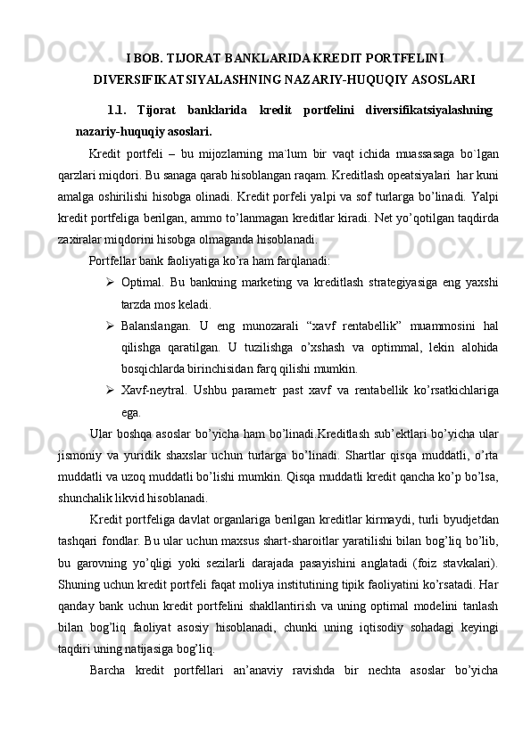 I BOB.   TIJORAT   BANKLARIDA KREDIT PORTFELINI
DIVERSIFIKATSIYALASHNING NAZARIY-HUQUQIY ASOSLARI
1.1. Tijorat   banklarida   kredit   portfelini   diversifikatsiyalashning
nazariy-huquqiy asoslari.
Kredit   portfeli   –   bu   mijozlarning   ma`lum   bir   vaqt   ichida   muassasaga   bo`lgan
qarzlari miqdori. Bu sanaga qarab hisoblangan raqam. Kreditlash opeatsiyalari  har kuni
amalga oshirilishi hisobga olinadi. Kredit porfeli yalpi va sof turlarga bo’linadi. Yalpi
kredit portfeliga berilgan, ammo to’lanmagan kreditlar kiradi. Net yo’qotilgan taqdirda
zaxiralar miqdorini hisobga olmaganda hisoblanadi. 
Portfellar bank faoliyatiga ko’ra ham farqlanadi:
 Optimal.   Bu   bankning   marketing   va   kreditlash   strategiyasiga   eng   yaxshi
tarzda mos keladi.
 Balanslangan.   U   eng   munozarali   “xavf   rentabellik”   muammosini   hal
qilishga   qaratilgan.   U   tuzilishga   o’xshash   va   optimmal,   lekin   alohida
bosqichlarda birinchisidan farq qilishi mumkin.
 Xavf-neytral.   Ushbu   parametr   past   xavf   va   rentabellik   ko’rsatkichlariga
ega.
Ular boshqa asoslar  bo’yicha ham bo’linadi.Kreditlash sub’ektlari  bo’yicha ular
jismoniy   va   yuridik   shaxslar   uchun   turlarga   bo’linadi.   Shartlar   qisqa   muddatli,   o’rta
muddatli va uzoq muddatli bo’lishi mumkin. Qisqa muddatli kredit qancha ko’p bo’lsa,
shunchalik likvid hisoblanadi.
Kredit portfeliga davlat organlariga berilgan kreditlar kirmaydi, turli byudjetdan
tashqari fondlar. Bu ular uchun maxsus shart-sharoitlar yaratilishi bilan bog’liq bo’lib,
bu   garovning   yo’qligi   yoki   sezilarli   darajada   pasayishini   anglatadi   (foiz   stavkalari).
Shuning uchun kredit portfeli faqat moliya institutining tipik faoliyatini ko’rsatadi. Har
qanday   bank   uchun   kredit   portfelini   shakllantirish   va   uning   optimal   modelini   tanlash
bilan   bog’liq   faoliyat   asosiy   hisoblanadi,   chunki   uning   iqtisodiy   sohadagi   keyingi
taqdiri uning natijasiga bog’liq.
Barcha   kredit   portfellari   an’anaviy   ravishda   bir   nechta   asoslar   bo’yicha 