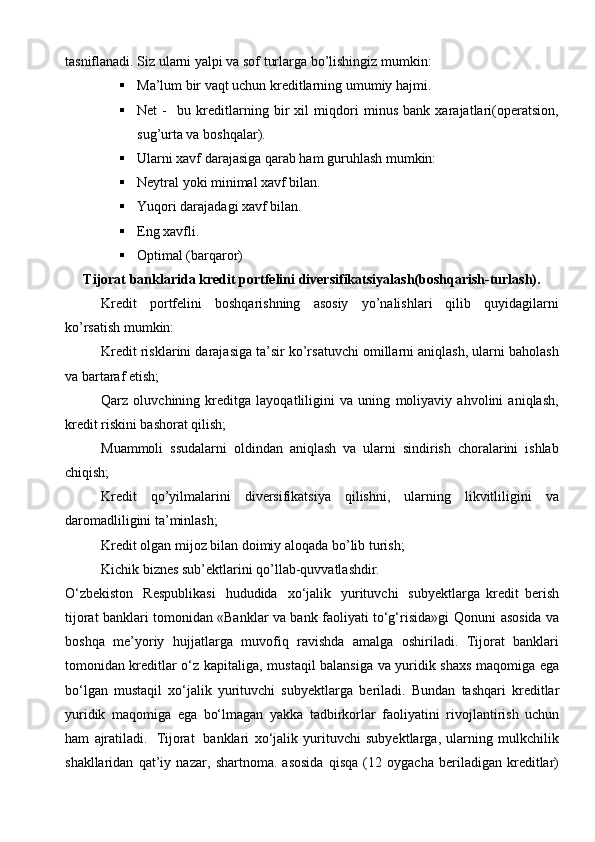 tasniflanadi. Siz ularni yalpi va sof turlarga bo’lishingiz mumkin:
 Ma’lum bir vaqt uchun kreditlarning umumiy hajmi.
 Net   -     bu   kreditlarning   bir   xil   miqdori   minus   bank   xarajatlari(operatsion,
sug’urta va boshqalar).
 Ularni xavf darajasiga qarab ham guruhlash mumkin:
 Neytral yoki minimal xavf bilan.
 Yuqori darajadagi xavf bilan.
 Eng xavfli.
 Optimal (barqaror)
Tijorat banklarida kredit portfelini diversifikatsiyalash(boshqarish-turlash).
Kredit   portfelini   boshqarishning   asosiy   yo’nalishlari   qilib   quyidagilarni
ko’rsatish mumkin:
Kredit risklarini darajasiga ta’sir ko’rsatuvchi omillarni aniqlash, ularni baholash
va bartaraf etish;
Qarz   oluvchining   kreditga   layoqatliligini   va   uning   moliyaviy   ahvolini   aniqlash,
kredit riskini bashorat qilish;
Muammoli   ssudalarni   oldindan   aniqlash   va   ularni   sindirish   choralarini   ishlab
chiqish;
Kredit   qo’yilmalarini   diversifikatsiya   qilishni,   ularning   likvitliligini   va
daromadliligini ta’minlash;
Kredit olgan mijoz bilan doimiy aloqada bo’lib turish;
Kichik biznes sub’ektlarini qo’llab-quvvatlashdir.
O‘zbekiston   Respublikasi   hududida   xo‘jalik   yurituvchi   subyektlarga   kredit   berish
tijorat banklari tomonidan «Banklar va bank faoliyati to‘g‘risida»gi   Qonuni   asosida   va
boshqa   me’yoriy   hujjatlarga   muvofiq   ravishda   amalga   oshiriladi.   Tijorat   banklari
tomonidan kreditlar o‘z kapitaliga,   mustaqil balansiga   va yuridik shaxs maqomiga ega
bo‘lgan   mustaqil   xo‘jalik   yurituvchi   subyektlarga   beriladi.   Bundan   tashqari   kreditlar
yuridik   maqomiga   ega   bo‘lmagan   yakka   tadbirkorlar   faoliyatini   rivojlantirish   uchun
ham   ajratiladi.   Tijorat   banklari   xo‘jalik   yurituvchi   subyektlarga,   ularning   mulkchilik
shakllaridan   qat’iy   nazar,   shartnoma.   asosida   qisqa   (12   oygacha   beriladigan   kreditlar) 