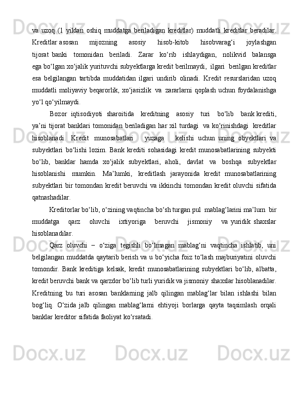 va   uzoq   (1   yildan   oshiq   muddatga   beriladigan   kreditlar)   muddatli   kreditlar   beradilar.
Kreditlar   asosan          mijozning          asosiy          hisob-kitob          hisobvarag‘i          joylashgan
tijorat   banki   tomonidan   beriladi.   Zarar   ko‘rib   ishlaydigan,   nolikvid   balansga
ega bo‘lgan   xo‘jalik   yurituvchi   subyektlarga   kredit   berilmaydi,   ilgari   berilgan   kreditlar
esa   belgilangan   tartibda   muddatidan   ilgari   undirib   olinadi.   Kredit   resurslaridan   uzoq
muddatli   moliyaviy   beqarorlik,   xo‘jasizlik   va   zararlarni   qoplash   uchun   foydalanishga
yo‘l   qo‘yilmaydi. 
Bozor   iqtisodiyoti   sharoitida      kreditning      asosiy      turi      bo‘lib      bank   krediti,
ya’ni   tijorat   banklari   tomonidan   beriladigan   har   xil   turdagi   va   ko‘rinishdagi   kreditlar
hisoblanadi.   Kredit   munosabatlari       yuzaga       kelishi   uchun   uning   obyektlari   va
subyektlari   bo‘lishi   lozim.   Bank   krediti   sohasidagi   kredit   munosabatlarining   subyekti
bo‘lib,   banklar   hamda   xo‘jalik   subyektlari,   aholi,   davlat   va   boshqa   subyektlar
hisoblanishi   mumkin.   Ma’lumki,   kreditlash   jarayonida   kredit   munosabatlarining
subyektlari bir tomondan kredit beruvchi va   ikkinchi   tomondan   kredit   oluvchi   sifatida
qatnashadilar.
Kreditorlar   bo‘lib,   o‘zining   vaqtincha   bo‘sh   turgan   pul   mablag‘larini   ma’lum   bir
muddatga       qarz       oluvchi       ixtiyoriga       beruvchi       jismoniy       va   yuridik   shaxslar
hisoblanadilar .
Qarz   oluvchi   −   o‘ziga   tegishli   bo‘lmagan   mablag‘ni   vaqtincha   ishlatib,   uni
belgilangan muddatda qaytarib berish va u bo‘yicha foiz to‘lash majburiyatini   oluvchi
tomondir.   Bank   kreditiga   kelsak,   kredit   munosabatlarining   subyektlari   bo‘lib,   albatta,
kredit beruvchi bank va qarzdor bo‘lib turli yuridik va jismoniy   shaxslar   hisoblanadilar.
Kreditning   bu   turi   asosan   banklarning   jalb   qilingan   mablag‘lar   bilan   ishlashi   bilan
bog‘liq.   O‘zida   jalb   qilingan   mablag‘larni   ehtiyoji   borlarga   qayta   taqsimlash   orqali
banklar   kreditor   sifatida   faoliyat   ko‘rsatadi. 