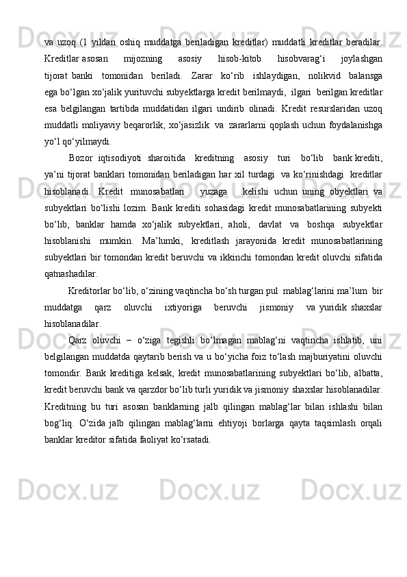 va   uzoq   (1   yildan   oshiq   muddatga   beriladigan   kreditlar)   muddatli   kreditlar   beradilar.
Kreditlar   asosan          mijozning          asosiy          hisob-kitob          hisobvarag‘i          joylashgan
tijorat   banki   tomonidan   beriladi.   Zarar   ko‘rib   ishlaydigan,   nolikvid   balansga
ega bo‘lgan   xo‘jalik   yurituvchi   subyektlarga   kredit   berilmaydi,   ilgari   berilgan   kreditlar
esa   belgilangan   tartibda   muddatidan   ilgari   undirib   olinadi.   Kredit   resurslaridan   uzoq
muddatli   moliyaviy   beqarorlik,   xo‘jasizlik   va   zararlarni   qoplash   uchun   foydalanishga
yo‘l   qo‘yilmaydi. 
Bozor   iqtisodiyoti   sharoitida      kreditning      asosiy      turi      bo‘lib      bank   krediti,
ya’ni   tijorat   banklari   tomonidan   beriladigan   har   xil   turdagi   va   ko‘rinishdagi   kreditlar
hisoblanadi.   Kredit   munosabatlari       yuzaga       kelishi   uchun   uning   obyektlari   va
subyektlari   bo‘lishi   lozim.   Bank   krediti   sohasidagi   kredit   munosabatlarining   subyekti
bo‘lib,   banklar   hamda   xo‘jalik   subyektlari,   aholi,   davlat   va   boshqa   subyektlar
hisoblanishi   mumkin.   Ma’lumki,   kreditlash   jarayonida   kredit   munosabatlarining
subyektlari bir tomondan kredit beruvchi va   ikkinchi   tomondan   kredit   oluvchi   sifatida
qatnashadilar.
Kreditorlar   bo‘lib,   o‘zining   vaqtincha   bo‘sh   turgan   pul   mablag‘larini   ma’lum   bir
muddatga       qarz       oluvchi       ixtiyoriga       beruvchi       jismoniy       va   yuridik   shaxslar
hisoblanadilar .
Qarz   oluvchi   −   o‘ziga   tegishli   bo‘lmagan   mablag‘ni   vaqtincha   ishlatib,   uni
belgilangan muddatda qaytarib berish va u bo‘yicha foiz to‘lash majburiyatini   oluvchi
tomondir.   Bank   kreditiga   kelsak,   kredit   munosabatlarining   subyektlari   bo‘lib,   albatta,
kredit beruvchi bank va qarzdor bo‘lib turli yuridik va jismoniy   shaxslar   hisoblanadilar.
Kreditning   bu   turi   asosan   banklarning   jalb   qilingan   mablag‘lar   bilan   ishlashi   bilan
bog‘liq.   O‘zida   jalb   qilingan   mablag‘larni   ehtiyoji   borlarga   qayta   taqsimlash   orqali
banklar   kreditor   sifatida   faoliyat   ko‘rsatadi.