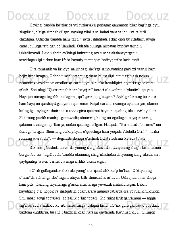 Keyingi bandda ko‘zlarida yulduzlar aksi porlagan qahramon bilan bag‘riga oyni 
singdirib, o‘ziga sirdosh qilgan soyning zilol suvi holati yanada jonli va ta’sirli 
chizilgan. Oltinchi bandda ham “zilol” so‘zi ishlatiladi, lekin endi bu sifatlash suvga 
emas, bulutga tatbiqan qo‘llaniladi. Odatda bulutga nisbatan bunday tashbih 
ishlatilmaydi. Lekin shoir ko‘kdagi bulutning soy suvida akslanayotganini 
tasvirlaganligi uchun ham ifoda hayotiy mantiq va badiiy joziba kasb etadi.
O‘ta romantik va lirik yo‘nalishdagi she’rga samolyotning parvozi tasviri ham 
bejiz kiritilmagan. Uchoq timsoli vaqtning tinim bilmasligi, uni tizginlash uchun 
odamning xayoloti va amallariga qarqin, ya’ni sur’at kerakligini tuydirishga xizmat 
qiladi. She’rdagi “Qurshamishdi uni hayajon” tasviri o‘quvchini o‘ylantirib qo‘yadi. 
Hayajon nimaga tegishli: ko‘zgami, qo‘lgami, qog‘ozgami? Aytilganlarning birortasi 
ham hayajon qurshaydigan yaratiqlar emas. Faqat narsani sezimga aylantirgan, olamni 
ko‘ngilga joylagan shoirona tasavvurgina qalamni hayajon quchog‘ida tasvirlay oladi. 
She’rning poetik mantig‘iga muvofiq shoirning ko‘nglini egallagan hayajon uning 
qalamni ushlagan qo‘llariga, undan qalamga o‘tgan. Natijada, “Bir intilish, bir orzu” uni
domiga tortgan. Shoirning bu kayfiyati o‘quvchiga ham yuqadi. Abdulla Orif: “...lirika 
ruhning suvratidir”, — deganida shunga o‘xshash holat ifodasini ko‘zda tutadi.
She’rning boshida tasvir daryoning shag‘irlashidan dunyoning shag‘irlashi tomon 
borgan bo‘lsa, tugallovchi bandda olamning shag‘irlashidan daryoning shag‘irlashi sari 
qaytganligi tasviri berilishi asarga sirlilik baxsh etgan.
«O‘rik gullaganda» she’rida yorug‘ nur qanchalik ko‘p bo‘lsa, “Ofeliyaning 
o‘limi”da zulmatga cho‘mgan ruhiyat tafti shunchalik ustuvor. Oshiq ham, ma’shuqa 
ham pok, ularning niyatlariga g‘araz, amallariga yovuzlik aralashmagan. Lekin 
hayotning o‘zi nopok va shafqatsiz, odamlararo munosabatlarda esa yovuzlik hukmron. 
Shu sabab sevgi toptaladi, go‘zallik o‘lim topadi. She’rning lirik qahramoni — aqlga 
sig‘mas adolatsizlikni ko‘rib, sarosimaga tushgan kishi. «O‘rik gullaganda» o‘quvchini 
baxtdan entiktirsa, bu she’r baxtsizlikdan nafasni qaytaradi. Ko‘rinadiki, H. Olimjon 
10 