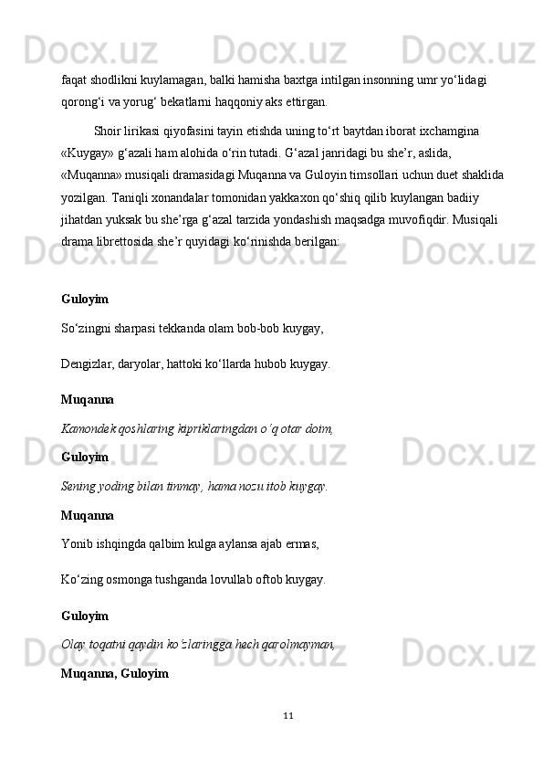 faqat shodlikni kuylamagan, balki hamisha baxtga intilgan insonning umr yo‘lidagi 
qorong‘i va yorug‘ bekatlarni haqqoniy aks ettirgan.
Shoir lirikasi qiyofasini tayin etishda uning to‘rt baytdan iborat ixchamgina 
«Kuygay» g‘azali ham alohida o‘rin tutadi. G‘azal janridagi bu she’r, aslida, 
«Muqanna» musiqali dramasidagi Muqanna va Guloyin timsollari uchun duet shaklida 
yozilgan. Taniqli xonandalar tomonidan yakkaxon qo‘shiq qilib kuylangan badiiy 
jihatdan yuksak bu she’rga g‘azal tarzida yondashish maqsadga muvofiqdir. Musiqali 
drama librettosida she’r quyidagi ko‘rinishda berilgan:
Guloyim
So‘zingni sharpasi tekkanda olam bob-bob kuygay,
Dengizlar, daryolar, hattoki ko‘llarda hubob kuygay.
Muqanna
Kamondek qoshlaring kipriklaringdan o‘q otar doim,
Guloyim
Sening yoding bilan tinmay, hama nozu itob kuygay.
Muqanna
Yonib ishqingda qalbim kulga aylansa ajab ermas,
Ko‘zing osmonga tushganda lovullab oftob kuygay.
Guloyim
Olay toqatni qaydin ko‘zlaringga hech qarolmayman,
Muqanna, Guloyim
11 