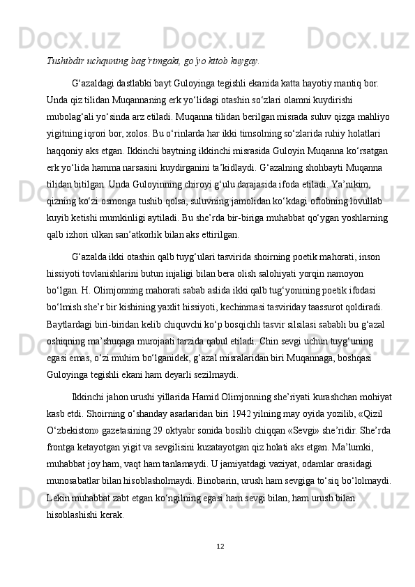 Tushibdir uchquning bag‘rimgaki, go‘yo kitob kuygay.
G‘azaldagi dastlabki bayt Guloyinga tegishli ekanida katta hayotiy mantiq bor. 
Unda qiz tilidan Muqannaning erk yo‘lidagi otashin so‘zlari olamni kuydirishi 
mubolag‘ali yo‘sinda arz etiladi. Muqanna tilidan berilgan misrada suluv qizga mahliyo 
yigitning iqrori bor, xolos. Bu o‘rinlarda har ikki timsolning so‘zlarida ruhiy holatlari 
haqqoniy aks etgan. Ikkinchi baytning ikkinchi misrasida Guloyin Muqanna ko‘rsatgan 
erk yo‘lida hamma narsasini kuydirganini ta’kidlaydi. G‘azalning shohbayti Muqanna 
tilidan bitilgan. Unda Guloyinning chiroyi g‘ulu darajasida ifoda etiladi. Ya’nikim, 
qizning ko‘zi osmonga tushib qolsa, suluvning jamolidan ko‘kdagi oftobning lovullab 
kuyib ketishi mumkinligi aytiladi. Bu she’rda bir-biriga muhabbat qo‘ygan yoshlarning 
qalb izhori ulkan san’atkorlik bilan aks ettirilgan.
G‘azalda ikki otashin qalb tuyg‘ulari tasvirida shoirning poetik mahorati, inson 
hissiyoti tovlanishlarini butun injaligi bilan bera olish salohiyati yorqin namoyon 
bo‘lgan. H. Olimjonning mahorati sabab aslida ikki qalb tug‘yonining poetik ifodasi 
bo‘lmish she’r bir kishining yaxlit hissiyoti, kechinmasi tasviriday taassurot qoldiradi. 
Baytlardagi biri-biridan kelib chiquvchi ko‘p bosqichli tasvir silsilasi sababli bu g‘azal 
oshiqning ma’shuqaga murojaati tarzida qabul etiladi. Chin sevgi uchun tuyg‘uning 
egasi emas, o‘zi muhim bo‘lganidek, g‘azal misralaridan biri Muqannaga, boshqasi 
Guloyinga tegishli ekani ham deyarli sezilmaydi.
Ikkinchi jahon urushi yillarida Hamid Olimjonning she’riyati kurashchan mohiyat
kasb etdi. Shoirning o‘shanday asarlaridan biri 1942 yilning may oyida yozilib, «Qizil 
O‘zbekiston» gazetasining 29 oktyabr sonida bosilib chiqqan «Sevgi» she’ridir. She’rda 
frontga ketayotgan yigit va sevgilisini kuzatayotgan qiz holati aks etgan. Ma’lumki, 
muhabbat joy ham, vaqt ham tanlamaydi. U jamiyatdagi vaziyat, odamlar orasidagi 
munosabatlar bilan hisoblasholmaydi. Binobarin, urush ham sevgiga to‘siq bo‘lolmaydi.
Lekin muhabbat zabt etgan ko‘ngilning egasi ham sevgi bilan, ham urush bilan 
hisoblashishi kerak.
12 