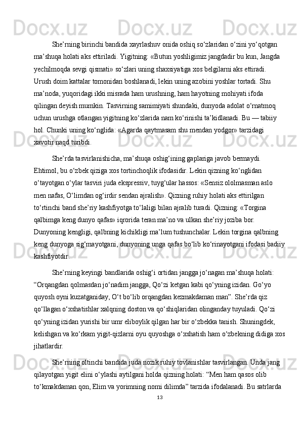 She’rning birinchi bandida xayrlashuv onida oshiq so‘zlaridan o‘zini yo‘qotgan 
ma’shuqa holati aks ettiriladi. Yigitning: «Butun yoshligimiz jangdadir bu kun, Jangda 
yechilmoqda sevgi qismati» so‘zlari uning shaxsiyatiga xos belgilarni aks ettiradi. 
Urush doim kattalar tomonidan boshlanadi, lekin uning azobini yoshlar tortadi. Shu 
ma’noda, yuqoridagi ikki misrada ham urushning, ham hayotning mohiyati ifoda 
qilingan deyish mumkin. Tasvirning samimiyati shundaki, dunyoda adolat o‘rnatmoq 
uchun urushga otlangan yigitning ko‘zlarida nam ko‘rinishi ta’kidlanadi. Bu — tabiiy 
hol. Chunki uning ko‘nglida: «Agarda qaytmasam shu mendan yodgor» tarzidagi 
xavotir naqd turibdi.
She’rda tasvirlanishicha, ma’shuqa oshig‘ining gaplariga javob bermaydi. 
Ehtimol, bu o‘zbek qiziga xos tortinchoqlik ifodasidir. Lekin qizning ko‘nglidan 
o‘tayotgan o‘ylar tasviri juda ekspressiv, tuyg‘ular hassos: «Sensiz ololmasman aslo 
men nafas, O‘limdan og‘irdir sendan ajralish». Qizning ruhiy holati aks ettirilgan 
to‘rtinchi band she’riy kashfiyotga to‘laligi bilan ajralib turadi. Qizning: «Torgina 
qalbimga keng dunyo qafas» iqrorida teran ma’no va ulkan she’riy joziba bor. 
Dunyoning kengligi, qalbning kichikligi ma’lum tushunchalar. Lekin torgina qalbning 
keng dunyoga sig‘mayotgani, dunyoning unga qafas bo‘lib ko‘rinayotgani ifodasi badiiy
kashfiyotdir.
She’rning keyingi bandlarida oshig‘i ortidan jangga jo‘nagan ma’shuqa holati: 
“Orqangdan qolmasdan jo‘nadim jangga, Qo‘zi ketgan kabi qo‘yning izidan. Go‘yo 
quyosh oyni kuzatganiday, O‘t bo‘lib orqangdan kezmakdaman man”. She’rda qiz 
qo‘llagan o‘xshatishlar xalqning doston va qo‘shiqlaridan olinganday tuyuladi. Qo‘zi 
qo‘yning izidan yurishi bir umr eliboylik qilgan har bir o‘zbekka tanish. Shuningdek, 
kelishgan va ko‘rkam yigit-qizlarni oyu quyoshga o‘xshatish ham o‘zbekning didiga xos
jihatlardir.
She’rning oltinchi bandida juda nozik ruhiy tovlanishlar tasvirlangan. Unda jang 
qilayotgan yigit elini o‘ylashi aytilgani holda qizning holati: “Men ham qasos olib 
to‘kmakdaman qon, Elim va yorimning nomi dilimda” tarzida ifodalanadi. Bu satrlarda 
13 