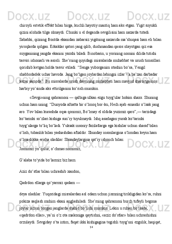 chiroyli estetik effekt bilan birga, kuchli hayotiy mantiq ham aks etgan. Yigit suyukli 
qizini alohida tilga olmaydi. Chunki u el deganda sevgilisini ham nazarda tutadi. 
Sababki, qizning frontda ekanidan xabarsiz yigitning nazarida ma’shuqasi ham eli bilan 
yiroqlarda qolgan. Erkaklar qatori jang qilib, dushmandan qasos olayotgan qiz esa 
suyganining jangda ekanini yaxshi biladi. Binobarin, u yorining nomini dilida tutishi 
tasviri ishonarli va asosli. She’rning quyidagi misralarida muhabbat va urush timsollari 
qorishib ketgan holda tasvir etiladi: “Senga yuborganim otashin bo‘sa, Yengil 
shabbodadek uchar havoda. Jang bo‘lgan joylardan labingni izlar Va ba’zan darbadar 
kezar samoda”. Bu misralarda urush davrining muhabbati ham mavjud sharoitga mos 
harbiy yo‘sinda aks ettirilganini ko‘rish mumkin.
«Sevgi»ning qahramoni — qalbiga ulkan ezgu tuyg‘ular hokim shaxs. Shuning 
uchun ham uning: “Dunyoda albatta bir o‘lmoq bor-ku, Hech ajab emasdir o‘lsak jang 
aro. Yov bilan kurashda oqsa qonimiz, Bo‘lmay el oldida yuzimiz qaro”,— tarzidagi 
ko‘tarinki so‘zlari kishiga sun’iy tuyulmaydi. Ishq asarlagan yurak ko‘tarinki 
tuyg‘ularga to‘liq bo‘ladi. Yuksak insoniy fazilatlarga ega kishilar uchun sharaf bilan 
o‘lish, tubanlik bilan yashashdan afzaldir. Shunday insonlargina o‘limdan keyin ham 
o‘lmaslikka erisha oladilar. Shundaylargina qat’iy ishonch bilan:
Jismimiz yo‘qolur, o‘chmas nomimiz,
G‘alaba to‘yida bo‘larmiz biz ham.
Aziz do‘stlar bilan uchrashib xandon,
Qadrdon ellarga qo‘yarmiz qadam —
deya oladilar. Yuqoridagi misralardan asl odam uchun jismning tirikligidan ko‘ra, ruhni 
pokiza saqlash muhim ekani anglashiladi. She’rning qahramoni burch tufayli begona 
joylar uchun borgan janglarda shahid bo‘lishi mumkin. Lekin u ruhan bo‘lsada, 
«qadrdon ellar», ya’ni o‘z ota makoniga qaytishni, «aziz do‘stlar» bilan uchrashishni 
orzulaydi. Sevgiday o‘ta intim, faqat ikki kishigagina tegishli tuyg‘uni ezgulik, haqiqat, 
14 