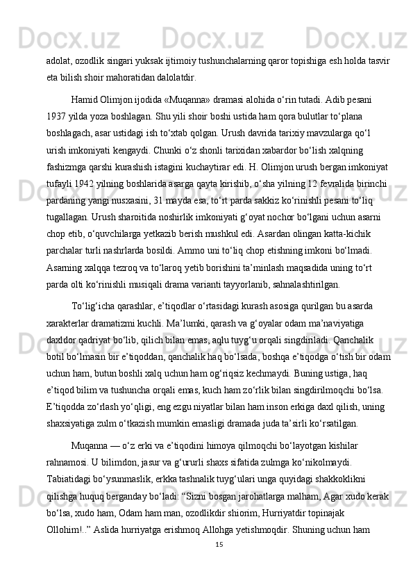 adolat, ozodlik singari yuksak ijtimoiy tushunchalarning qaror topishiga esh holda tasvir
eta bilish shoir mahoratidan dalolatdir.
Hamid Olimjon ijodida «Muqanna» dramasi alohida o‘rin tutadi. Adib pesani 
1937 yilda yoza boshlagan. Shu yili shoir boshi ustida ham qora bulutlar to‘plana 
boshlagach, asar ustidagi ish to‘xtab qolgan. Urush davrida tarixiy mavzularga qo‘l 
urish imkoniyati kengaydi. Chunki o‘z shonli tarixidan xabardor bo‘lish xalqning 
fashizmga qarshi kurashish istagini kuchaytirar edi. H. Olimjon urush bergan imkoniyat 
tufayli 1942 yilning boshlarida asarga qayta kirishib, o‘sha yilning 12 fevralida birinchi 
pardaning yangi nusxasini, 31 mayda esa, to‘rt parda sakkiz ko‘rinishli pesani to‘liq 
tugallagan. Urush sharoitida noshirlik imkoniyati g‘oyat nochor bo‘lgani uchun asarni 
chop etib, o‘quvchilarga yetkazib berish mushkul edi. Asardan olingan katta-kichik 
parchalar turli nashrlarda bosildi. Ammo uni to‘liq chop etishning imkoni bo‘lmadi. 
Asarning xalqqa tezroq va to‘laroq yetib borishini ta’minlash maqsadida uning to‘rt 
parda olti ko‘rinishli musiqali drama varianti tayyorlanib, sahnalashtirilgan.
To‘lig‘icha qarashlar, e’tiqodlar o‘rtasidagi kurash asosiga qurilgan bu asarda 
xarakterlar dramatizmi kuchli. Ma’lumki, qarash va g‘oyalar odam ma’naviyatiga 
daxldor qadriyat bo‘lib, qilich bilan emas, aqlu tuyg‘u orqali singdiriladi. Qanchalik 
botil bo‘lmasin bir e’tiqoddan, qanchalik haq bo‘lsada, boshqa e’tiqodga o‘tish bir odam
uchun ham, butun boshli xalq uchun ham og‘riqsiz kechmaydi. Buning ustiga, haq 
e’tiqod bilim va tushuncha orqali emas, kuch ham zo‘rlik bilan singdirilmoqchi bo‘lsa. 
E’tiqodda zo‘rlash yo‘qligi, eng ezgu niyatlar bilan ham inson erkiga daxl qilish, uning 
shaxsiyatiga zulm o‘tkazish mumkin emasligi dramada juda ta’sirli ko‘rsatilgan.
Muqanna — o‘z erki va e’tiqodini himoya qilmoqchi bo‘layotgan kishilar 
rahnamosi. U bilimdon, jasur va g‘ururli shaxs sifatida zulmga ko‘nikolmaydi. 
Tabiatidagi bo‘ysunmaslik, erkka tashnalik tuyg‘ulari unga quyidagi shakkoklikni 
qilishga huquq berganday bo‘ladi: “Sizni bosgan jarohatlarga malham, Agar xudo kerak 
bo‘lsa, xudo ham, Odam ham man, ozodlikdir shiorim, Hurriyatdir topinajak 
Ollohim!..” Aslida hurriyatga erishmoq Allohga yetishmoqdir. Shuning uchun ham 
15 