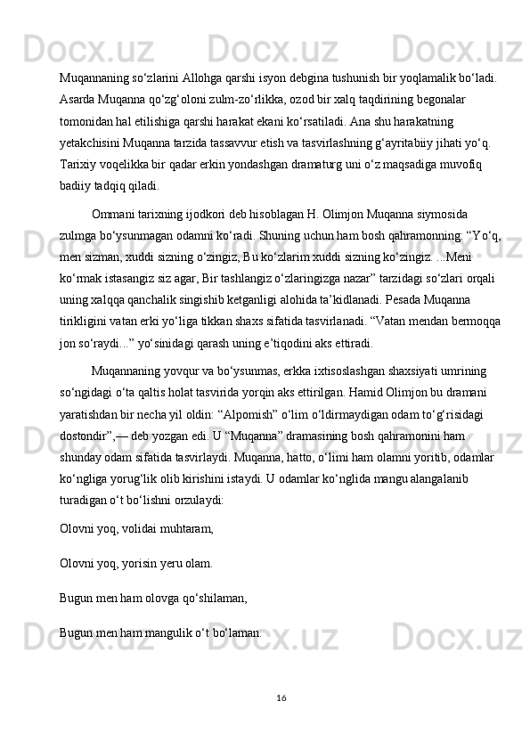 Muqannaning so‘zlarini Allohga qarshi isyon debgina tushunish bir yoqlamalik bo‘ladi. 
Asarda Muqanna qo‘zg‘oloni zulm-zo‘rlikka, ozod bir xalq taqdirining begonalar 
tomonidan hal etilishiga qarshi harakat ekani ko‘rsatiladi. Ana shu harakatning 
yetakchisini Muqanna tarzida tassavvur etish va tasvirlashning g‘ayritabiiy jihati yo‘q. 
Tarixiy voqelikka bir qadar erkin yondashgan dramaturg uni o‘z maqsadiga muvofiq 
badiiy tadqiq qiladi.
Ommani tarixning ijodkori deb hisoblagan H. Olimjon Muqanna siymosida 
zulmga bo‘ysunmagan odamni ko‘radi. Shuning uchun ham bosh qahramonning: “Yo‘q,
men sizman, xuddi sizning o‘zingiz, Bu ko‘zlarim xuddi sizning ko‘zingiz. ...Meni 
ko‘rmak istasangiz siz agar, Bir tashlangiz o‘zlaringizga nazar” tarzidagi so‘zlari orqali 
uning xalqqa qanchalik singishib ketganligi alohida ta’kidlanadi. Pesada Muqanna 
tirikligini vatan erki yo‘liga tikkan shaxs sifatida tasvirlanadi. “Vatan mendan bermoqqa
jon so‘raydi...” yo‘sinidagi qarash uning e’tiqodini aks ettiradi.
Muqannaning yovqur va bo‘ysunmas, erkka ixtisoslashgan shaxsiyati umrining 
so‘ngidagi o‘ta qaltis holat tasvirida yorqin aks ettirilgan. Hamid Olimjon bu dramani 
yaratishdan bir necha yil oldin: “Alpomish” o‘lim o‘ldirmaydigan odam to‘g‘risidagi 
dostondir”,— deb yozgan edi. U “Muqanna” dramasining bosh qahramonini ham 
shunday odam sifatida tasvirlaydi. Muqanna, hatto, o‘limi ham olamni yoritib, odamlar 
ko‘ngliga yorug‘lik olib kirishini istaydi. U odamlar ko‘nglida mangu alangalanib 
turadigan o‘t bo‘lishni orzulaydi:
Olovni yoq, volidai muhtaram,
Olovni yoq, yorisin yeru olam.
Bugun men ham olovga qo‘shilaman,
Bugun men ham mangulik o‘t bo‘laman.
16 