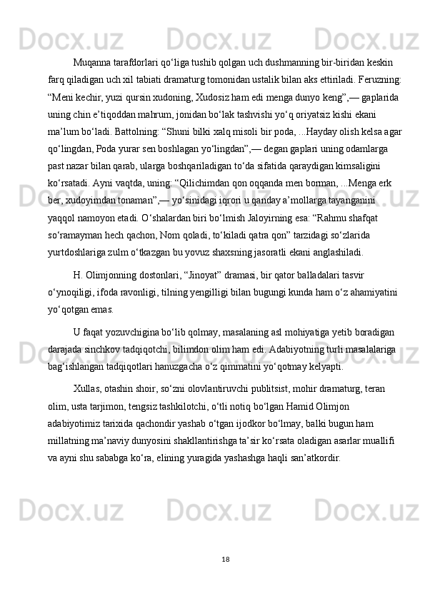 Muqanna tarafdorlari qo‘liga tushib qolgan uch dushmanning bir-biridan keskin 
farq qiladigan uch xil tabiati dramaturg tomonidan ustalik bilan aks ettiriladi. Feruzning:
“Meni kechir, yuzi qursin xudoning, Xudosiz ham edi menga dunyo keng”,— gaplarida 
uning chin e’tiqoddan mahrum, jonidan bo‘lak tashvishi yo‘q oriyatsiz kishi ekani 
ma’lum bo‘ladi. Battolning: “Shuni bilki xalq misoli bir poda, ...Hayday olish kelsa agar
qo‘lingdan, Poda yurar sen boshlagan yo‘lingdan”,— degan gaplari uning odamlarga 
past nazar bilan qarab, ularga boshqariladigan to‘da sifatida qaraydigan kimsaligini 
ko‘rsatadi. Ayni vaqtda, uning: “Qilichimdan qon oqqanda men borman, ...Menga erk 
ber, xudoyimdan tonaman”,— yo‘sinidagi iqrori u qanday a’mollarga tayanganini 
yaqqol namoyon etadi. O‘shalardan biri bo‘lmish Jaloyirning esa: “Rahmu shafqat 
so‘ramayman hech qachon, Nom qoladi, to‘kiladi qatra qon” tarzidagi so‘zlarida 
yurtdoshlariga zulm o‘tkazgan bu yovuz shaxsning jasoratli ekani anglashiladi.
H. Olimjonning dostonlari, “Jinoyat” dramasi, bir qator balladalari tasvir 
o‘ynoqiligi, ifoda ravonligi, tilning yengilligi bilan bugungi kunda ham o‘z ahamiyatini 
yo‘qotgan emas.
U faqat yozuvchigina bo‘lib qolmay, masalaning asl mohiyatiga yetib boradigan 
darajada sinchkov tadqiqotchi, bilimdon olim ham edi. Adabiyotning turli masalalariga 
bag‘ishlangan tadqiqotlari hanuzgacha o‘z qimmatini yo‘qotmay kelyapti.
Xullas, otashin shoir, so‘zni olovlantiruvchi publitsist, mohir dramaturg, teran 
olim, usta tarjimon, tengsiz tashkilotchi, o‘tli notiq bo‘lgan Hamid Olimjon 
adabiyotimiz tarixida qachondir yashab o‘tgan ijodkor bo‘lmay, balki bugun ham 
millatning ma’naviy dunyosini shakllantirishga ta’sir ko‘rsata oladigan asarlar muallifi 
va ayni shu sababga ko‘ra, elining yuragida yashashga haqli san’atkordir.
18 