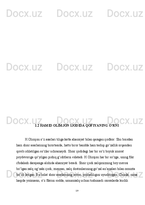 1.2  HAMID OLIMJON IJODIDA QOFIYANING O‘RNI
H.Olimjon o‘z asarlari tiliga katta ahamiyat bilan qaragan ijodkor. Shu boisdan 
ham shoir asarlarining birortasida, hatto biror bandda ham tashqi go‘zallik orqasidan 
quvib ishlatilgan so‘zlar uchramaydi. Shoir ijodidagi har bir so‘z buyuk imorat 
poydevoriga qo‘yilgan pishiq g‘ishtlarni eslatadi. H.Olimjon har bir so‘zga, uning fikr 
ifodalash darajasiga alohida ahamiyat beradi. Shoir ijodi xalqimizning boy merosi 
bo‘lgan xalq og‘zaki ijodi, xususan, xalq dostonlarining go‘zal an’analari bilan omuxta 
bo‘lib kelgan. Bu holat shoir asarlarining ravon, jozibaliligini uyushtirgan. Chunki, nima
haqida yozmasin, o‘z fikrini sodda, umumxalq uchun tushunarli misralarda kuchli 
19 