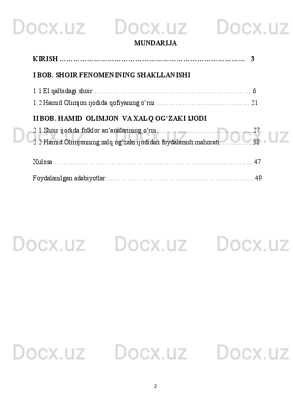 MUNDARIJA
KIRISH ………………………………………………………………………   3
I BOB. SHOIR FENOMENINING SHAKLLANISHI 
1.1 El qalbidagi shoir…………………………………………………………… 6   
1.2  Hamid Olimjon ijodida qofiyaning o‘rni   ...………………….…….….….... 21
I I  BOB.   HAMID   OLIMJON   VA   XALQ   OG‘ZAKI   IJODI
2.1   Shoir   ijodida   folklor   an‘analarining   o‘rni ....................................................... 27
2.2  Hamid Olimjonning xalq og‘zaki ijodidan foydalanish mahorati...................38
Xulosa ……………………………………………………………….……….. ... 47
Foydalanilgan adabiyotlar:……………………………...………………..…….....49
2 