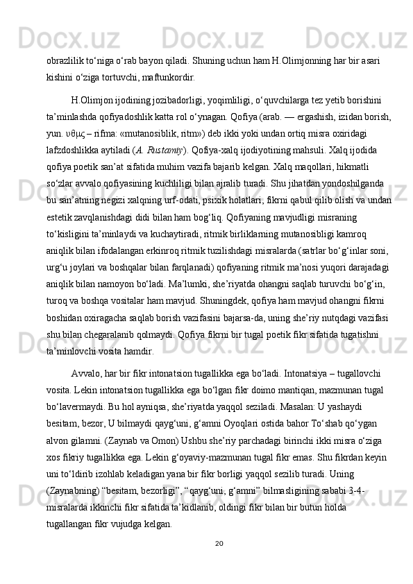obrazlilik to‘niga o‘rab bayon qiladi. Shuning uchun ham H.Olimjonning har bir asari 
kishini o‘ziga tortuvchi, maftunkordir. 
H.Olimjon ijodining jozibadorligi, yoqimliligi, o‘quvchilarga tez yetib borishini 
ta’minlashda qofiyadoshlik katta rol o‘ynagan. Qofiya (arab. — ergashish, izidan borish,
yun.  υθμς  – rifma: «mutanosiblik, ritm») deb ikki yoki undan ortiq misra oxiridagi 
lafzdoshlikka aytiladi ( A. Rustamiy ). Qofiya-xalq ijodiyotining mahsuli. Xalq ijodida 
qofiya poetik san’at sifatida muhim vazifa bajarib kelgan. Xalq maqollari, hikmatli 
so‘zlar avvalo qofiyasining kuchliligi bilan ajralib turadi. Shu jihatdan yondoshilganda 
bu san’atning negizi xalqning urf-odati, psixik holatlari, fikrni qabul qilib olish va undan
estetik zavqlanishdagi didi bilan ham bog‘liq. Qofiyaning mavjudligi misraning 
to‘kisligini ta’minlaydi va kuchaytiradi, ritmik birliklarning mutanosibligi kamroq 
aniqlik bilan ifodalangan erkinroq ritmik tuzilishdagi misralarda (satrlar bo‘g‘inlar soni, 
urg‘u joylari va boshqalar bilan farqlanadi) qofiyaning ritmik ma’nosi yuqori darajadagi 
aniqlik bilan namoyon bo‘ladi. Ma’lumki, she’riyatda ohangni saqlab turuvchi bo‘g‘in, 
turoq va boshqa vositalar ham mavjud. Shuningdek, qofiya ham mavjud ohangni fikrni 
boshidan oxiragacha saqlab borish vazifasini bajarsa-da, uning she’riy nutqdagi vazifasi 
shu bilan chegaralanib qolmaydi. Qofiya fikrni bir tugal poetik fikr sifatida tugatishni 
ta’minlovchi vosita hamdir. 
Avvalo, har bir fikr intonatsion tugallikka ega bo‘ladi. Intonatsiya – tugallovchi 
vosita. Lekin intonatsion tugallikka ega bo‘lgan fikr doimo mantiqan, mazmunan tugal 
bo‘lavermaydi. Bu hol ayniqsa, she’riyatda yaqqol seziladi. Masalan: U yashaydi 
besitam, bezor, U bilmaydi qayg‘uni, g‘amni Oyoqlari ostida bahor To‘shab qo‘ygan 
alvon gilamni. (Zaynab va Omon) Ushbu she’riy parchadagi birinchi ikki misra o‘ziga 
xos fikriy tugallikka ega. Lekin g‘oyaviy-mazmunan tugal fikr emas. Shu fikrdan keyin 
uni to‘ldirib izohlab keladigan yana bir fikr borligi yaqqol sezilib turadi. Uning 
(Zaynabning) “besitam, bezorligi”, “qayg‘uni, g‘amni” bilmasligining sababi 3-4-
misralarda ikkinchi fikr sifatida ta’kidlanib, oldingi fikr bilan bir butun holda 
tugallangan fikr vujudga kelgan.
20 
