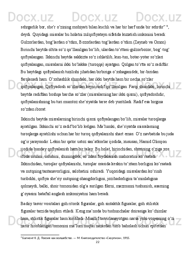 sehrgarlik bor, she’r o‘zining mohiyati bilan kuchli va har bir harf unda bir sehrdir”  4
, 
deydi. Quyidagi misralar bu holatni zulqofiyatayn sifatida kuzatish imkonini beradi: 
Gulzorlardan, bog‘lardan o‘tdim, Bozorlardan tog‘lardan o‘tdim.(Zaynab va Omon) 
Birinchi baytda oltita so‘z qo‘llanilgan bo‘lib, ulardan to‘rttasi-gulzorbozor, bog‘-tog‘ 
qofiyalangan. Ikkinchi baytda sakkizta so‘z ishlatilib, kun-tun, botar-yotar so‘zlari 
qofiyalangan, misralarni ikki bo‘lakka (turoqqa) ajratgan. Qolgan to‘rtta so‘z radifdir. 
Bu baytdagi qofiyalanish tuzilishi jihatidan birbiriga o‘xshaganidek, bir-biridan 
farqlanadi ham. O‘xshashlik shundaki, har ikki baytda ham bir necha so‘zlar 
qofiyalangan. Qofiyadosh so‘zlardan keyin radif qo‘llanilgan. Farqi shundaki, birinchi 
baytda radifdan boshqa barcha so‘zlar (misralarning har ikki qismi), qofiyadoshdir, 
qofiyalanishning bu turi mumtoz she’riyatda tarse deb yuritiladi. Radif esa birgina 
so‘zdan iborat. 
Ikkinchi baytda misralarning birinchi qismi qofiyalangan bo‘lib, misralar turoqlarga 
ajratilgan. Ikkinchi so‘z radif bo‘lib kelgan. Ma’lumki, she’riyatda misralarning 
turoqlarga ajratilishi uchun har bir turoq qofiyalanishi shart emas. O‘z navbatida bu juda
og‘ir jarayondir. Lekin bir qator ustoz san’atkorlar ijodida, xususan, Hamid Olimjon 
ijodida bunday qofiyalanish ham bir talay. Bu holat, birinchidan, shorining o‘ziga xos 
ifoda usulini, uslubini, shuningdek, so‘zdan foydalanish mahoratini ko‘rsatadi. 
Ikkinchidan, turoqlar qofiyalanishi, turoqlar orasida keskin to‘xtam borligini ko‘rsatadi 
va nutqning tantanavorligini, salobatini oshiradi. Yuqoridagi misralardan ko‘rinib 
turibdiki, qofiya she’riy nutqning ohangdorligini, jozibadorligini ta’minlabgina 
qolmaydi, balki, shoir tomonidan olg‘a surilgan fikrni, mazmunni tushunish, asarning 
g‘oyasini batafsil anglash imkoniyatini ham beradi.
Badiiy tasvir vositalari goh ritorik figuralar, goh sintaktik figuralar, goh stilistik 
figuralar tarzida taqdim etiladi. Keng ma’noda bu tushunchalar doirasiga ko chimlar ʻ
ham, stilistik figuralar ham kiritiladi. Muallif tasvirlanayotgan narsa yoki voqeaning o zi	
ʻ
zarur hisoblangan tomonini ma’lum nuqtai nazardan turib baholash uchun epitetdan 
4
 Балмонт К. Д. Поезия как волшебство. — М: Книгоиздателство «Скорпион», 1915.
22 