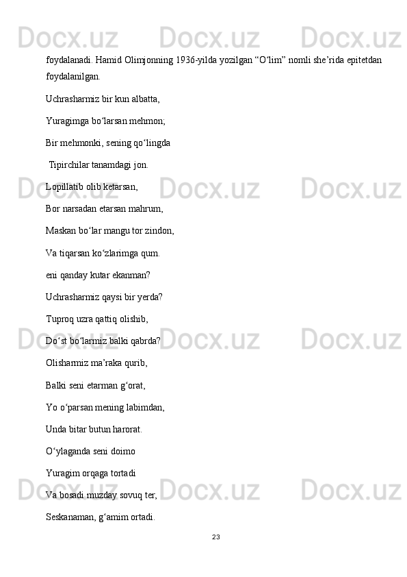 foydalanadi. Hamid Olimjonning 1936-yilda yozilgan “O lim” nomli she’rida epitetdan ʻ
foydalanilgan. 
Uchrasharmiz bir kun albatta, 
Yuragimga bo larsan mehmon; 	
ʻ
Bir mehmonki, sening qo lingda	
ʻ
 Tipirchilar tanamdagi jon. 
Lopillatib olib ketarsan, 
Bor narsadan etarsan mahrum, 
Maskan bo lar mangu tor zindon, 	
ʻ
Va tiqarsan ko zlarimga qum.	
ʻ
eni qanday kutar ekanman? 
Uchrasharmiz qaysi bir yerda? 
Tuproq uzra qattiq olishib, 
Do st bo larmiz balki qabrda? 	
ʻ ʻ
Olisharmiz ma’raka qurib, 
Balki seni etarman g orat, 	
ʻ
Yo o parsan mening labimdan, 	
ʻ
Unda bitar butun harorat. 
O ylaganda seni doimo 	
ʻ
Yuragim orqaga tortadi 
Va bosadi muzday sovuq ter, 
Seskanaman, g amim ortadi. 	
ʻ
23 