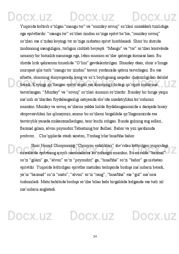 Yuqorida keltirib o tilgan “mangu tor” va “muzday sovuq” so zlari murakkab tuzilishga ʻ ʻ
ega epitetlardir. “mangu tor” so zlari zindon so ziga epitet bo lsa, “muzday sovuq” 	
ʻ ʻ ʻ
so zlari esa o zidan keyingi ter so ziga nisbatan epitet hisoblanadi. Shoir bu sherida 	
ʻ ʻ ʻ
zindonning manguligini, torligini izohlab beryapti. “Mangu” va “tor” so zlari konteksda 	
ʻ
umumiy bir butunlik manosiga ega, lekin sinonim so zlar qatoriga kirmasa ham. Bu 	
ʻ
sherda lirik qahramon timsolida “O lim” gavdalantirilgan. Shunday ekan, shoir o limga 	
ʻ ʻ
murojaat qila turib “mangu tor zindon” tasviri yordamida qabrni tasvirlagan. Bu esa 
albatta, shoirning dunyoqarashi keng va so z boyligining naqadar cheksizligidan dalolat 	
ʻ
beradi. Keyingi qo llangan epitet orqali esa shoirning ichidagi qo rquvi mohirona 	
ʻ ʻ
tasvirlangan. “Muzday” va “sovuq” so zlari sinonim so zlardir. Bunday bir biriga yaqin 	
ʻ ʻ
ma’noli so zlardan foydalanganligi natijasida she’rda noadatiylikni ko rishimiz 	
ʻ ʻ
mumkin. Muzday va sovuq so zlarini yakka holda foydalanganimizda u darajada hissiy 	
ʻ
ekspressivlikni his qilmaymiz, ammo bu so zlarni birgalikda qo llaganimizda esa 	
ʻ ʻ
tasviriylik yanada mukammallashgan, tasir kuchi oshgan. Bunda gulning eng asllari, 
Baxmal gilam, alvon poyondoz Tabiatning bor fasllari: Bahor va yoz qarshimda 
peshvoz… Cho qqilarda otash saraton, Yonbag irlar binafsha bahor. 	
ʻ ʻ
Shoir Hamid Olimjonning “Chimyon esdaliklari” she’ridan keltirilgan yuqoridagi 
misralarda epitetning ajoyib namunalarini ko rishingiz mumkin. Bu misolda “baxmal” 	
ʻ
so zi “gilam” ga, “alvon” so zi “poyondoz” ga, “binafsha” so zi “bahor” ga nisbatan 	
ʻ ʻ ʻ
epitetdir. Yuqorida keltirilgan epitetlar matndan tashqarida boshqa ma’nolarni beradi, 
ya’ni “baxmal” so zi “mato”, “alvon” so zi “rang”, “binafsha” esa “gul” ma’nosi 	
ʻ ʻ
tushuniladi. Matn tarkibida boshqa so zlar bilan kabi birgalikda kelganda esa turli xil 	
ʻ
ma’nolarni anglatadi. 
24 