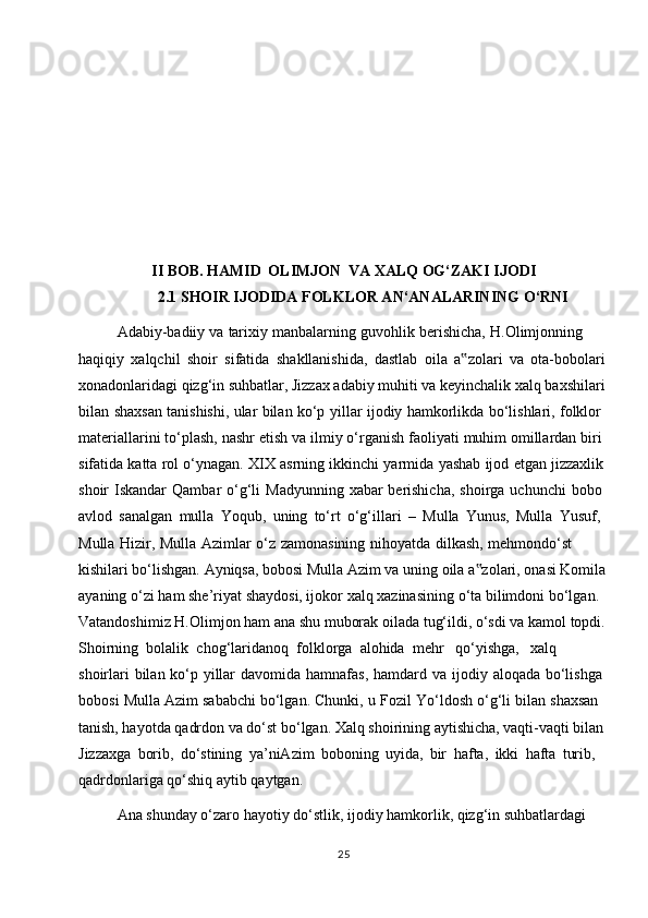 I I  BOB.   HAMID   OLIMJON   VA   XALQ   OG‘ZAKI   IJODI
2.1 SHOIR IJODIDA FOLKLOR AN‘ANALARINING O‘RNI
Adabiy-badiiy   va   tarixiy   manbalarning   guvohlik   berishicha,   H.Olimjonning  
haqiqiy   xalqchil   shoir   sifatida   shakllanishida,   dastlab   oila   a zolari‟   va   ota-bobolari
xonadonlaridagi qizg‘in suhbatlar, Jizzax adabiy muhiti va keyinchalik xalq baxshilari
bilan   shaxsan   tanishishi,   ular   bilan   ko‘p   yillar   ijodiy   hamkorlikda   bo‘lishlari,   folklor  
materiallarini   to‘plash,   nashr   etish   va   ilmiy   o‘rganish   faoliyati   muhim   omillardan   biri  
sifatida   katta   rol   o‘ynagan.   XIX   asrning   ikkinchi   yarmida   yashab   ijod   etgan   jizzaxlik  
shoir   Iskandar   Qambar   o‘g‘li   Madyunning   xabar   berishicha,   shoirga   uchunchi   bobo  
avlod   sanalgan   mulla   Yoqub,   uning   to‘rt   o‘g‘illari   –   Mulla   Yunus,   Mulla   Yusuf,  
Mulla   Hizir,   Mulla   Azimlar   o‘z   zamonasining   nihoyatda   dilkash,   mehmondo‘st  
kishilari bo‘lishgan. Ayniqsa, bobosi Mulla Azim va uning oila a zolari, onasi Komila	
‟
ayaning   o‘zi   ham   she’riyat   shaydosi, ijokor   xalq   xazinasining   o‘ta   bilimdoni   bo‘lgan.  
Vatandoshimiz   H.Olimjon   ham   ana   shu   muborak   oilada   tug‘ildi,   o‘sdi   va   kamol   topdi.
Shoirning   bolalik   chog‘laridanoq   folklorga   alohida   mehr   qo‘yishga,   xalq  
shoirlari   bilan   ko‘p   yillar   davomida   hamnafas,   hamdard   va   ijodiy   aloqada   bo‘lishga  
bobosi   Mulla   Azim   sababchi   bo‘lgan.   Chunki,   u   Fozil   Yo‘ldosh   o‘g‘li   bilan   shaxsan  
tanish, hayotda qadrdon va do‘st bo‘lgan. Xalq shoirining aytishicha, vaqti-vaqti bilan  
Jizzaxga   borib,   do‘stining   ya’niAzim   boboning   uyida,   bir   hafta,   ikki   hafta   turib,
qadrdonlariga   qo‘shiq   aytib   qaytgan.
Ana shunday o‘zaro hayotiy do‘stlik, ijodiy hamkorlik, qizg‘in suhbatlardagi  
25 