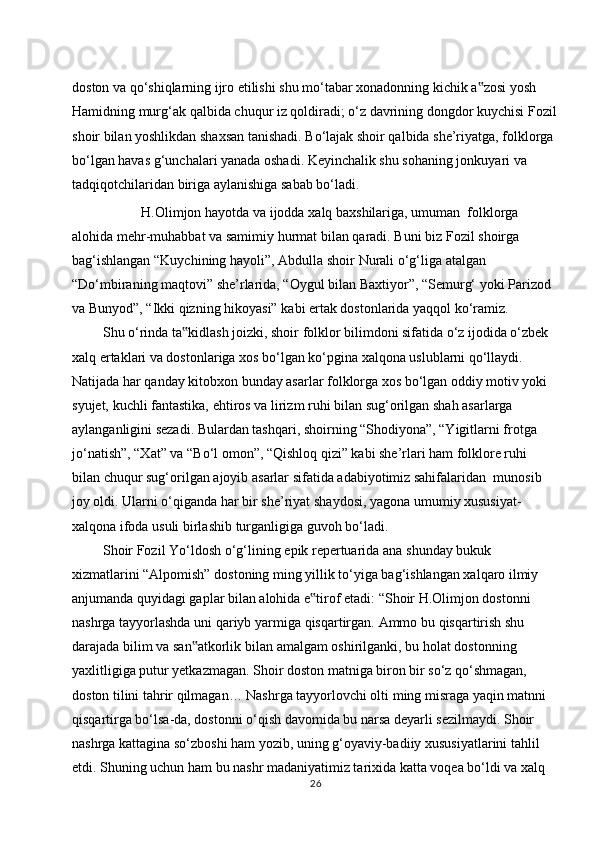 doston va qo‘shiqlarning ijro etilishi shu mo‘tabar xonadonning kichik a zosi yosh‟  
Hamidning   murg‘ak   qalbida   chuqur   iz   qoldiradi;   o‘z   davrining   dongdor   kuychisi   Fozil
shoir bilan yoshlikdan shaxsan tanishadi. Bo‘lajak shoir qalbida she’riyatga, folklorga  
bo‘lgan havas g‘unchalari yanada oshadi. Keyinchalik shu sohaning jonkuyari va  
tadqiqotchilaridan   biriga   aylanishiga   sabab   bo‘ladi.
H.Olimjon   hayotda   va   ijodda   xalq   baxshilariga,   umuman   folklorga  
alohida   mehr-muhabbat   va   samimiy   hurmat   bilan   qaradi.   Buni   biz   Fozil   shoirga  
bag‘ishlangan   “Kuychining   hayoli”,   Abdulla   shoir   Nurali   o‘g‘liga   atalgan  
“Do‘mbiraning maqtovi” she’rlarida, “Oygul bilan Baxtiyor”, “Semurg‘ yoki Parizod  
va   Bunyod”,   “Ikki   qizning   hikoyasi”   kabi   ertak   dostonlarida   yaqqol   ko‘ramiz.
Shu o‘rinda ta kidlash joizki, shoir folklor bilimdoni sifatida o‘z ijodida o‘zbek	
‟  
xalq ertaklari va dostonlariga xos bo‘lgan ko‘pgina xalqona uslublarni qo‘llaydi.  
Natijada har qanday kitobxon bunday asarlar folklorga xos bo‘lgan oddiy motiv yoki  
syujet,   kuchli   fantastika,   ehtiros   va   lirizm   ruhi   bilan   sug‘orilgan   shah   asarlarga  
aylanganligini sezadi. Bulardan tashqari, shoirning “Shodiyona”, “Yigitlarni frotga  
jo‘natish”, “Xat” va “Bo‘l omon”, “Qishloq qizi” kabi she’rlari ham folklore ruhi  
bilan   chuqur sug‘orilgan   ajoyib   asarlar sifatida adabiyotimiz sahifalaridan   munosib  
joy oldi. Ularni o‘qiganda har bir she’riyat   shaydosi, yagona umumiy xususiyat-  
xalqona   ifoda   usuli birlashib   turganligiga   guvoh bo‘ladi.
Shoir   Fozil   Yo‘ldosh   o‘g‘lining   epik   repertuarida   ana   shunday   bukuk  
xizmatlarini “Alpomish” dostoning ming yillik to‘yiga bag‘ishlangan xalqaro ilmiy  
anjumanda quyidagi gaplar bilan alohida e tirof etadi: “Shoir H.Olimjon dostonni	
‟  
nashrga   tayyorlashda   uni   qariyb   yarmiga   qisqartirgan.   Ammo   bu   qisqartirish   shu  
darajada   bilim   va   san atkorlik	
‟   bilan   amalgam   oshirilganki,   bu   holat   dostonning  
yaxlitligiga putur yetkazmagan. Shoir doston matniga biron bir so‘z qo‘shmagan,  
doston tilini tahrir qilmagan… Nashrga tayyorlovchi olti ming misraga yaqin matnni  
qisqartirga bo‘lsa-da, dostonni o‘qish davomida bu narsa deyarli sezilmaydi. Shoir  
nashrga kattagina so‘zboshi ham yozib, uning g‘oyaviy-badiiy xususiyatlarini tahlil  
etdi. Shuning uchun ham bu nashr madaniyatimiz tarixida katta voqea bo‘ldi va xalq  
26 