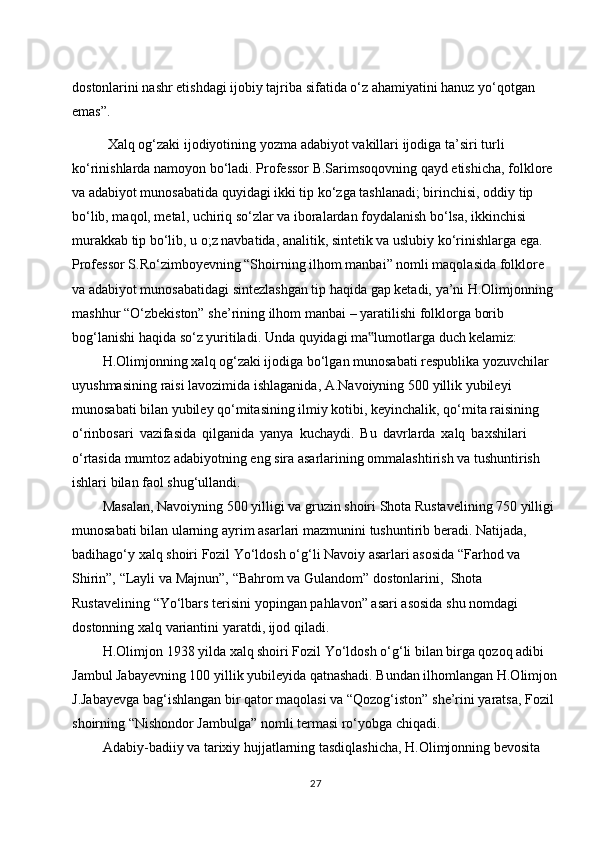 dostonlarini nashr etishdagi ijobiy tajriba sifatida o‘z ahamiyatini hanuz yo‘qotgan  
emas”.
Xalq   og‘zaki   ijodiyotining   yozma   adabiyot   vakillari   ijodiga   ta’siri   turli  
ko‘rinishlarda namoyon bo‘ladi. Professor B.Sarimsoqovning qayd etishicha, folklore  
va adabiyot munosabatida quyidagi ikki tip ko‘zga tashlanadi; birinchisi, oddiy tip  
bo‘lib, maqol, metal, uchiriq so‘zlar va iboralardan foydalanish bo‘lsa, ikkinchisi  
murakkab tip bo‘lib, u o;z navbatida, analitik, sintetik va uslubiy ko‘rinishlarga ega.  
Professor S.Ro‘zimboyevning “Shoirning ilhom manbai” nomli maqolasida folklore  
va adabiyot munosabatidagi sintezlashgan tip haqida gap ketadi, ya’ni H.Olimjonning  
mashhur   “O‘zbekiston”   she’rining   ilhom   manbai   –   yaratilishi   folklorga   borib  
bog‘lanishi   haqida   so‘z   yuritiladi.   Unda   quyidagi   ma lumotlarga‟   duch   kelamiz:
H.Olimjonning xalq og‘zaki ijodiga bo‘lgan munosabati respublika yozuvchilar  
uyushmasining   raisi   lavozimida   ishlaganida,   A.Navoiyning   500   yillik   yubileyi  
munosabati bilan yubiley qo‘mitasining ilmiy kotibi, keyinchalik, qo‘mita raisining  
o‘rinbosari   vazifasida   qilganida   yanya   kuchaydi.   Bu   davrlarda   xalq   baxshilari 
o‘rtasida mumtoz adabiyotning eng sira asarlarining ommalashtirish va tushuntirish  
ishlari   bilan faol   shug‘ullandi.
Masalan, Navoiyning 500 yilligi va gruzin shoiri Shota Rustavelining 750 yilligi  
munosabati   bilan   ularning   ayrim   asarlari   mazmunini   tushuntirib   beradi.   Natijada,  
badihago‘y xalq shoiri Fozil Yo‘ldosh o‘g‘li Navoiy asarlari asosida “Farhod va  
Shirin”,   “Layli   va   Majnun”,   “Bahrom   va   Gulandom”   dostonlarini,   Shota  
Rustavelining   “Yo‘lbars   terisini   yopingan   pahlavon”   asari   asosida   shu   nomdagi  
dostonning   xalq   variantini   yaratdi,   ijod   qiladi.
H.Olimjon 1938 yilda xalq shoiri Fozil Yo‘ldosh o‘g‘li bilan birga qozoq adibi  
Jambul Jabayevning 100 yillik yubileyida qatnashadi. Bundan ilhomlangan H.Olimjon
J.Jabayevga   bag‘ishlangan   bir   qator   maqolasi   va   “Qozog‘iston”   she’rini   yaratsa,   Fozil  
shoirning   “Nishondor   Jambulga”   nomli   termasi   ro‘yobga   chiqadi.
Adabiy-badiiy va tarixiy hujjatlarning tasdiqlashicha, H.Olimjonning bevosita  
27 