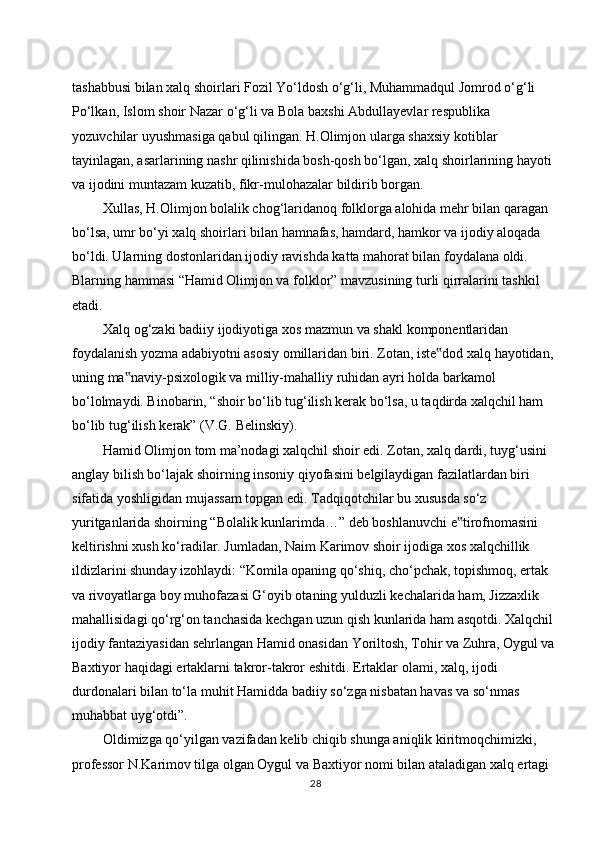 tashabbusi bilan xalq shoirlari Fozil Yo‘ldosh o‘g‘li, Muhammadqul Jomrod o‘g‘li  
Po‘lkan,   Islom   shoir   Nazar   o‘g‘li   va   Bola   baxshi   Abdullayevlar   respublika  
yozuvchilar   uyushmasiga   qabul   qilingan.   H.Olimjon   ularga   shaxsiy   kotiblar  
tayinlagan, asarlarining nashr qilinishida bosh-qosh bo‘lgan, xalq shoirlarining hayoti  
va   ijodini   muntazam   kuzatib,   fikr-mulohazalar   bildirib   borgan.
Xullas, H.Olimjon bolalik chog‘laridanoq folklorga alohida mehr bilan qaragan  
bo‘lsa, umr bo‘yi xalq shoirlari bilan hamnafas, hamdard, hamkor va ijodiy aloqada  
bo‘ldi. Ularning dostonlaridan ijodiy ravishda katta mahorat bilan foydalana oldi.  
Blarning hammasi “Hamid Olimjon va folklor” mavzusining turli qirralarini tashkil  
etadi.
Xalq   og‘zaki   badiiy   ijodiyotiga   xos   mazmun   va   shakl   komponentlaridan  
foydalanish yozma adabiyotni asosiy omillaridan biri. Zotan, iste dod xalq hayotidan,‟  
uning   ma naviy-psixologik	
‟   va   milliy-mahalliy   ruhidan   ayri   holda   barkamol  
bo‘lolmaydi. Binobarin, “shoir bo‘lib tug‘ilish kerak bo‘lsa, u taqdirda xalqchil ham  
bo‘lib   tug‘ilish   kerak”   (V.G.   Belinskiy).
Hamid Olimjon tom ma’nodagi xalqchil shoir edi. Zotan, xalq dardi, tuyg‘usini  
anglay bilish bo‘lajak shoirning insoniy qiyofasini belgilaydigan fazilatlardan biri  
sifatida   yoshligidan   mujassam   topgan   edi.   Tadqiqotchilar   bu   xususda   so‘z  
yuritganlarida shoirning “Bolalik kunlarimda…” deb boshlanuvchi e tirofnomasini	
‟  
keltirishni xush ko‘radilar. Jumladan, Naim Karimov shoir ijodiga xos xalqchillik  
ildizlarini shunday izohlaydi: “Komila opaning qo‘shiq, cho‘pchak, topishmoq, ertak  
va rivoyatlarga boy muhofazasi G‘oyib otaning yulduzli kechalarida ham, Jizzaxlik  
mahallisidagi qo‘rg‘on tanchasida kechgan uzun qish kunlarida ham asqotdi. Xalqchil  
ijodiy fantaziyasidan sehrlangan Hamid onasidan Yoriltosh, Tohir va Zuhra, Oygul va
Baxtiyor   haqidagi   ertaklarni   takror-takror   eshitdi.   Ertaklar   olami,   xalq,   ijodi  
durdonalari bilan to‘la   muhit Hamidda badiiy so‘zga nisbatan havas va so‘nmas  
muhabbat uyg‘otdi”.
Oldimizga qo‘yilgan vazifadan kelib chiqib shunga aniqlik kiritmoqchimizki,  
professor N.Karimov tilga olgan Oygul va Baxtiyor nomi bilan ataladigan xalq ertagi  
28 