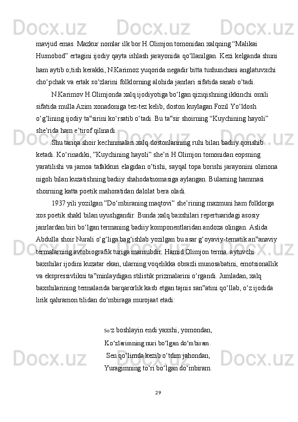 mavjud   emas.   Mazkur   nomlar   ilk   bor   H.Olimjon   tomonidan   xalqning   “Malikai  
Husnobod”   ertagini   ijodiy   qayta   ishlash   jarayonida   qo‘llanilgan.   Kezi   kelganda   shuni
ham aytib o;tish kerakki, N.Karimoz yuqorida negadir bitta tushunchani anglatuvxchi  
cho‘pchak   va   ertak   so‘zlarini   folklorning   alohida   janrlari   sifatida   sanab   o‘tadi.
N.Karimov H.Olimjonda xalq ijodiyotiga bo‘lgan qiziqishning ikkinchi omili  
sifatida   mulla   Azim   xonadoniga   tez-tez   kelib,   doston   kuylagan   Fozil   Yo‘ldosh  
o‘g‘lining ijodiy ta sirini ko‘rsatib o‘tadi. Bu ta sir shoirning “Kuychining hayoli”‟ ‟  
she’rida   ham   e’tirof   qilinadi.
Shu   tariqa   shoir   kechinmalari   xalq   dostonlarining   ruhi   bilan   badiiy qorishib  
ketadi.   Ko‘rinadiki,   ”Kuychining   hayoli”   she’ri   H.Olimjon   tomonidan   eopsning  
yaratilishi   va   jamoa   tafakkuri   elagidan   o‘tishi,   sayqal   topa   borishi   jarayonini   olimona 
nigoh   bilan   kuzatishning   badiiy   shahodatnomasiga   aylangan.   Bularning   hammasi  
shoirning   katta   poetik   mahoratidan   dalolat   bera   oladi.
1937 yili yozilgan ”Do‘mbiraning maqtovi” she’rining mazmuni ham folklorga  
xos   poetik   shakl   bilan   uyushgandir.   Bunda   xalq   baxshilari   repertuaridagi   asosiy  
janrlardan biri bo‘lgan termaning badiiy komponentlaridan andoza olingan. Aslida  
Abdulla   shoir   Nurali   o‘g‘liga   bag‘ishlab   yozilgan   bu   asar   g‘oyaviy-tematik   an anaviy	
‟  
termalarning   avtobiografik   turiga   mansubdir.   Hamid   Olimjon   terma   aytuvchi  
baxshilar ijodini kuzatar ekan, ularning voqelikka obrazli munosabatini, emotsionallik
va   ekspressivlikni   ta minlaydigan	
‟   stilistik   prizmalarini   o‘rgandi.   Jumladan,   xalq  
baxshilarining termalarida barqarorlik kasb etgan tajnis san atini qo‘llab, o‘z ijodida	
‟  
lirik qahramon tilidan   do‘mbiraga   murojaat   etadi:
So‘ z boshlayin endi yaxshi, yomondan,	
Ko‘zlarimning nuri	 bo‘lgan	 do‘mbiram.
Sen qo‘limda kezib o‘tdim jahondan,
Yuragimning   to‘ri   bo‘lgan   do‘mbiram.
29 