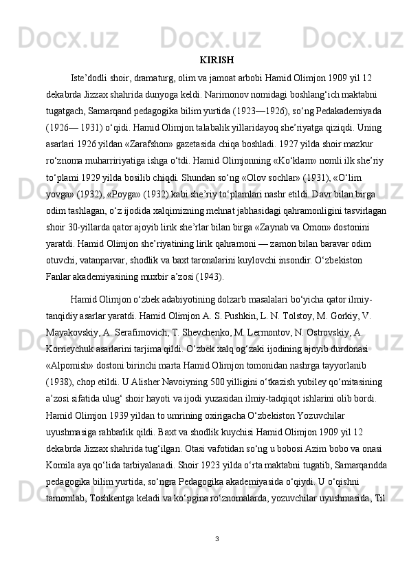 KIRISH
Iste’dodli shoir, dramaturg, olim va jamoat arbobi Hamid Olimjon 1909 yil 12 
dekabrda Jizzax shahrida dunyoga keldi. Narimonov nomidagi boshlang‘ich maktabni 
tugatgach, Samarqand pedagogika bilim yurtida (1923—1926), so‘ng Pedakademiyada 
(1926— 1931) o‘qidi. Hamid Olimjon talabalik yillaridayoq she’riyatga qiziqdi. Uning 
asarlari 1926 yildan «Zarafshon» gazetasida chiqa boshladi. 1927 yilda shoir mazkur 
ro‘znoma muharririyatiga ishga o‘tdi. Hamid Olimjonning «Ko‘klam» nomli ilk she’riy 
to‘plami 1929 yilda bosilib chiqdi. Shundan so‘ng «Olov sochlar» (1931), «O‘lim 
yovga» (1932), «Poyga» (1932) kabi she’riy to‘plamlari nashr etildi. Davr bilan birga 
odim tashlagan, o‘z ijodida xalqimizning mehnat jabhasidagi qahramonligini tasvirlagan
shoir 30-yillarda qator ajoyib lirik she’rlar bilan birga «Zaynab va Omon» dostonini 
yaratdi. Hamid Olimjon she’riyatining lirik qahramoni — zamon bilan baravar odim 
otuvchi, vatanparvar, shodlik va baxt taronalarini kuylovchi insondir. O‘zbekiston 
Fanlar akademiyasining muxbir a’zosi (1943).
Hamid Olimjon o‘zbek adabiyotining dolzarb masalalari bo‘yicha qator ilmiy-
tanqidiy asarlar yaratdi. Hamid Olimjon A. S. Pushkin, L. N. Tolstoy, M. Gorkiy, V. 
Mayakovskiy, A. Serafimovich, T. Shevchenko, M. Lermontov, N. Ostrovskiy, A. 
Korneychuk asarlarini tarjima qildi. O‘zbek xalq og‘zaki ijodining ajoyib durdonasi 
«Alpomish» dostoni birinchi marta Hamid Olimjon tomonidan nashrga tayyorlanib 
(1938), chop etildi. U Alisher Navoiyning 500 yilligini o‘tkazish yubiley qo‘mitasining 
a’zosi sifatida ulug‘ shoir hayoti va ijodi yuzasidan ilmiy-tadqiqot ishlarini olib bordi. 
Hamid Olimjon 1939 yildan to umrining oxirigacha O‘zbekiston Yozuvchilar 
uyushmasiga rahbarlik qildi. Baxt va shodlik kuychisi Hamid Olimjon 1909 yil 12 
dekabrda Jizzax shahrida tug‘ilgan. Otasi vafotidan so‘ng u bobosi Azim bobo va onasi 
Komila aya qo‘lida tarbiyalanadi. Shoir 1923 yilda o‘rta maktabni tugatib, Samarqandda
pedagogika bilim yurtida, so‘ngra Pedagogika akademiyasida o‘qiydi. U o‘qishni 
tamomlab, Toshkentga keladi va ko‘pgina ro‘znomalarda, yozuvchilar uyushmasida, Til
3 