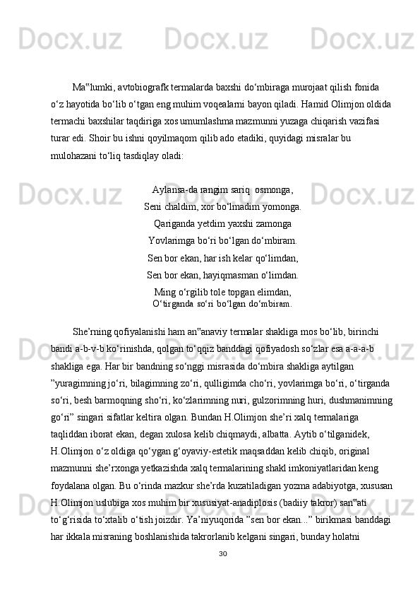 Ma lumki,‟   avtobiografk   termalarda   baxshi   do‘mbiraga   murojaat   qilish   fonida  
o‘z   hayotida bo‘lib o‘tgan eng muhim voqealarni bayon qiladi. Hamid Olimjon oldida  
termachi baxshilar taqdiriga xos umumlashma mazmunni yuzaga chiqarish vazifasi  
turar   edi.   Shoir   bu   ishni   qoyilmaqom   qilib   ado   etadiki,   quyidagi   misralar   bu  
mulohazani to‘liq tasdiqlay   oladi:
Aylansa-da   rangim sariq   osmonga,
Seni   chaldim,   xor   bo‘lmadim   yomonga.
Qariganda yetdim yaxshi zamonga
Yovlarimga   bo‘ri   bo‘lgan   do‘mbiram.
Sen bor ekan, har ish kelar qo‘limdan,
Sen   bor   ekan,   hayiqmasman   o‘limdan.
Ming o‘rgilib tole topgan elimdan,	
O‘tirganda	 so‘ri	 bo‘lgan	 do‘mbiram.
She’rning qofiyalanishi ham an anaviy termalar shakliga mos bo‘lib, birinchi	
‟  
bandi a-b-v-b ko‘rinishda, qolgan to‘qqiz banddagi qofiyadosh so‘zlar esa a-a-a-b  
shakliga   ega.   Har   bir   bandning   so‘nggi   misrasida   do‘mbira   shakliga   aytilgan  
”yuragimning   jo‘ri,   bilagimning   zo‘ri,   qulligimda   cho‘ri,   yovlarimga   bo‘ri,   o‘tirganda  
so‘ri,   besh   barmoqning   sho‘ri,   ko‘zlarimning   nuri,   gulzorimning   huri,   dushmanimning
go‘ri”   singari   sifatlar   keltira   olgan.   Bundan   H.Olimjon   she’ri   xalq   termalariga  
taqliddan   iborat   ekan,   degan   xulosa   kelib   chiqmaydi,   albatta.   Aytib   o‘tilganidek,  
H.Olimjon   o‘z   oldiga   qo‘ygan   g‘oyaviy-estetik   maqsaddan   kelib   chiqib,   original  
mazmunni she’rxonga yetkazishda xalq termalarining shakl imkoniyatlaridan keng  
foydalana   olgan.   Bu   o‘rinda   mazkur   she’rda   kuzatiladigan   yozma   adabiyotga,   xususan
H.Olimjon   uslubiga   xos   muhim   bir   xususiyat-anadiplosis   (badiiy   takror)   san ati	
‟  
to‘g‘risida   to‘xtalib   o‘tish   joizdir.   Ya’niyuqorida   ”sen   bor   ekan...”   birikmasi   banddagi  
har   ikkala   misraning   boshlanishida   takrorlanib   kelgani   singari,   bunday   holatni  
30 