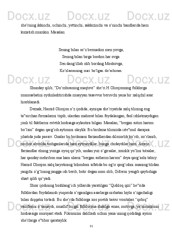 she’rning   ikkinchi,   uchinchi,   yettinchi,   sakkizinchi   va   o‘ninchi   bandlarida   ham  
kuzatish mumkin.   Masalan:
Sening   bilan   so‘z   bermadim   men   yovga,
Sening bilan   birga bordim   har   ovga.
Sen dang‘illab olib bording Moskovga,Ko‘zlarimning	 nuri	 bo‘lgan	 do‘mbiram.
Shunday   qilib,   ”Do‘mbiraning   maqtovi”   she’ri   H.Olimjonning   folklorga  
munosabatini oydinlashtirishda   muayyan   tasavvur   beruvchi yana   bir   xalqchil   asar  
hisoblanadi.
Demak,   Hamid   Olimjon   o‘z   ijodida,   ayniqsa   she’riyatida   xalq   tilining   eng  
ta sirchan formalarini topib, ulardan mahorat bilan foydalangan, faol ishlatmaydigan	
‟  
jonli til faktlarini estetik hodisaga aylantira bilgan. Masalan, “bergan sutim harom  
bo‘lsin”   degan   qarg‘ish   aytimini   olaylik.   Bu   birikma   tilimizda   iste mol	
‟   darajasi  
jihatida juda passiv. Onalar bu birikmani farzandlaridan dilozorlik ko‘rib, xo‘rlanib,  
nochor   ahvolda   tushganlarida   ham   aytmaydilar,   bunga   chidaydilar   ham.   Ammo  
farzandlar elning yuziga oyoq qo‘yib, undan yuz o‘girsalar, xoinlik yo‘lini tutsalar,  
har qanday mehribon ona ham ularni “bergan sutlarim harom” deya qarg‘ashi tabiiy.  
Hamid Olimjon xalq hayotining bilimdoni sifatida bu og‘ir qarg‘ishni onaning tilidan  
jangchi o‘g‘lining jangga ish berib, botir degan nom olib, Gitlerni yengib qaytishiga  
shart   qilib   qo‘yadi.
Shoir   ijodining   boshlang‘ich   yillarida   yaratilgan   “Qishloq   qizi”   he rida	
‟  
folklordan   foydalanish   yuqorida   o‘rganilgan   asarlarga   nisbatan   hiyla   o‘zgachaligi  
bilan   diqqatni   tortadi.   Bu   she’rda   folklorga   xos   poetik   tasvir   vositalari   “qobiq”  
vazifasini o‘tamaydi, muallif bu gal folklorona shaklga emas, motivga, ya’nimazmun  
hodisasiga   murojaat   etadi.   Fikrimizni   dalillash   uchun   yana   uning   ijodidagi   ayrim  
she’rlarga   e tibor	
‟   qarataylik:
31 
