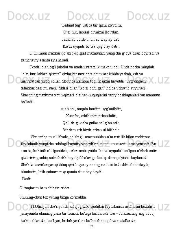 “Baland   tog‘   ustida   bir   qizni   ko‘rdim,
O‘zi   hur,   lablari   qirmizni   ko‘rdim.
Jadallab   bordi-u,   bir   so‘z   aytay   deb,Ko‘zi	 uyquda	 bo‘lsa	 uyg‘otay	 deb”.
H.Olimjon mazkur qo‘shiq-epigraf mazmunini yangicha g‘oya bilan boyitadi va  
zamonaviy   asarga aylantiradi.
Feodal qishlog‘i jaholat va madaniyatsizlik makoni edi. Unda necha minglab  
”o‘zi   hur,   lablari   qirmiz”   qizlar   bir   umr   qora   chimmat   ichida   yashab,   erk   va  
ma rifatdan	
‟   yiroq   edilar.   She’r qahramoni   tog‘lik   qizni   hayotda   ”uyg‘ongach”  
tafakkuridagi   mustaqil   fiklari   bilan   ”ko‘zi   ochilgan”   holda   uchratib   suyunadi.  
Sharqning mazluma xotin-qizlari o‘z haq-huquqlarini taniy boshlaganlaridan mamnun
bo‘ladi:
Ajab   hol,   tongda   bordim   uyg‘onibdir,
Xurofot, eskilikdan jirkanibdir,	
Qo‘lida	 g‘uncha	 gullar	 to‘lg‘onibdir,
Bir   dam   erk   bizda   erkan ul bilibdir.
Shu   tariqa   muallif xalq   qo‘shig‘i   mazmunidan   o‘ta   ustalik   bilan   mohirona  
foydalanib yangicha ruhdagi hayotiy voqeylikni tarannum etuvchi asar yaratadi. Bu  
asarda, ko‘rinib o‘tilganidek, asrlar mobaynida “ko‘zi uyquda” bo‘lgan o‘zbek xotin-  
qizlarining   sobiq   sotsialistik   hayot   jabhalariga   faol   qadam   qo‘yishi   kuylanadi.  
She’rda   tasvirlangan   qishloq   qizi   bu   jarayonning   suratini   tezlashtirishni   istaydi,  
binobarin,   lirik   qahramonga   qarata   shunday   deydi:
Dedi:
O‘rtoqlarim   ham   chiqsin   erkka.
Shuning-chun   tez   yeting   bizga   ko‘makka.
H.Olimjon she’riyatida xalq og‘zaki ijodidan foydalanish usullarini kuzatish  
jarayonida ularning yana bir tomoni ko‘zga tashlanadi. Bu – folklorning eng uvoq  
ko‘rinishlaridan   bo‘lgan,   kichik   janrlari   bo‘lmish   maqol   va   matallardan  
32 