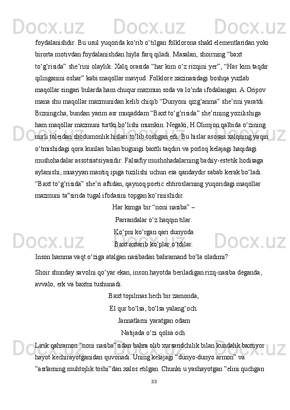 foydalanishdir. Bu usul yuqorida ko‘rib o‘tilgan folklorona shakl elementlaridan yoki  
birorta   motivdan   foydalanishdan   hiyla   farq   qiladi.   Masalan,   shoirning   “baxt  
to‘g‘risida”   she’rini   olaylik.   Xalq   orasida   “har   kim   o‘z   rizqini   yer”,   “Har   kim   taqdir 
qilinganini   oshar”   kabi   maqollar   mavjud.   Folklore   xazinasidagi   boshqa   yuzlab  
maqollar singari bularda ham chuqur mazmun soda va lo‘nda ifodalangan. A.Oripov  
mana shu maqollar mazmunidan kelib chiqib “Dunyoni qizg‘anma” she’rini yaratdi.  
Bizningcha, bundan yarim asr muqaddam “Baxt to‘g‘risida” she’rining yozilishiga  
ham maqollar mazmuni turtki bo‘lishi mumkin. Negaki, H.Olimjon qalbida o‘zining  
nurli toleidan shodumonlik hislari to‘lib-toshgan edi. Bu hislar asosan xalqning yaqin  
o‘tmishidagi qora kunlari bilan bugungi baxtli taqdiri va porloq kelajagi haqidagi  
mushohadalar assotsiatsiyasidir. Falsafiy mushohadalarning badiiy-estetik hodisaga  
aylanishi, muayyan mantiq ipiga tuzilishi uchun esa qandaydir sabab kerak bo‘ladi.  
“Baxt to‘g‘risida” she’ri aftidan, qaynoq poetic ehtiroslarning yuqoridagi maqollar  
mazmuni   ta sirida‟   tugal   ifodasini   topgan   ko‘rinishidir.
Har kimga bir “noni nasiba” –
Parrandalar o‘z haqqin tilar.
Ko‘pni ko‘rgan qari dunyoda
Baxt   axtarib   ko‘plar   o‘tdilar.
Inson   hamma   vaqt   o‘ziga   atalgan   nasibadan   bahramand   bo‘la   oladimi?
Shoir shunday savolni qo‘yar ekan, inson hayotda beriladigan rizq-nasiba deganda,  
avvalo,   erk   va   baxtni   tushunadi.
Baxt topilmas hech bir zamonda,
El   qur   bo‘lsa,   bo‘lsa   yalang‘och.
Jannatlarni yaratgan   odam
Natijada   o‘zi   qolsa   och.
Lirik qahramon ”noni nasiba”sidan bahra olib xursandchilik bilan kundalik baxtiyor  
hayot   kechirayotganidan   quvonadi.   Uning   kelajagi   ”dunyo-dunyo   armon”   va  
”asrlarning muhtojlik toshi”dan xalos etilgan. Chunki u yashayotgan ”elini quchgan  
33 