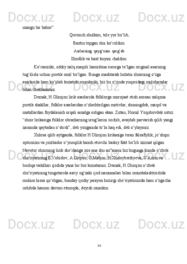 mangu   bir bahor”.
Quvonch   shulkim,   tole   yor bo‘lib,
Baxtin   topgan   elni   ko‘roldim.Asrlarning	 qayg‘usin	 qarg‘ab
Shodlik   va   baxt   kuyini   chaldim.
Ko‘ramizki,   oddiy xalq   maqoli   hamidona   sururga   to‘lgan   original   asarning  
tug‘ilishi   uchun   poetik   omil   bo‘lgan.   Bunga   mashtarak   holatni   shoirning   o‘zga  
asarlarida ham ko‘plab kuzatish mumkinki, biz bu o‘rinda yuqoridagi mulohazalar  
bilan cheklanamiz.
Demak,   H.Olimjon   lirik   asarlarida   folklorga   murojaat   etish   asosan   xalqona  
poetik shakllar, folklor asarlaridan o‘zlashtirilgan motivlar, shuningdek, maqol va  
matallardan foydalanish orqali amalga oshgan ekan. Zotan, Homil Yoqubovdek ustoz  
“shoir lirikasiga folklor obrazlarning urug‘larini sochib, avaylab parvarish qilib yangi  
zaminda   qaytadan   o‘stirdi”,   deb   yozganida   to‘la   haq   edi,   deb   o‘ylaymiz.
Xulosa qilib aytganda, folklor H.Olimjon lirikasiga teran falsafiylik, jo‘shqin  
optimizm va jozibador o‘ynoqilik baxsh etuvchi badiiy fakt bo‘lib xizmat qilgan.  
Navotor shoirning lirik she’rlariga xos ana shu an anani biz bugungi kunda o‘zbek
‟  
she’riyatining   E.Vohidov,   A.Oripov,   O.Matjon,   H.Xudoyberdiyeva,   U.Azim   va  
boshqa   vakillari   ijodida   yana   bir   bor   kuzatamiz.   Demak,   H.Olimjon   o‘zbek  
she’riyatining   tongotarida   asriy   og‘zaki   ijod   namunalari   bilan   omuxtalashtirishda  
muhim hissa qo‘shgan, bunday ijodiy jarayon hozirgi she’riyatimizda ham o‘zgacha  
uslubda   hamon   davom   etmoqda,   deyish mumkin.
34 